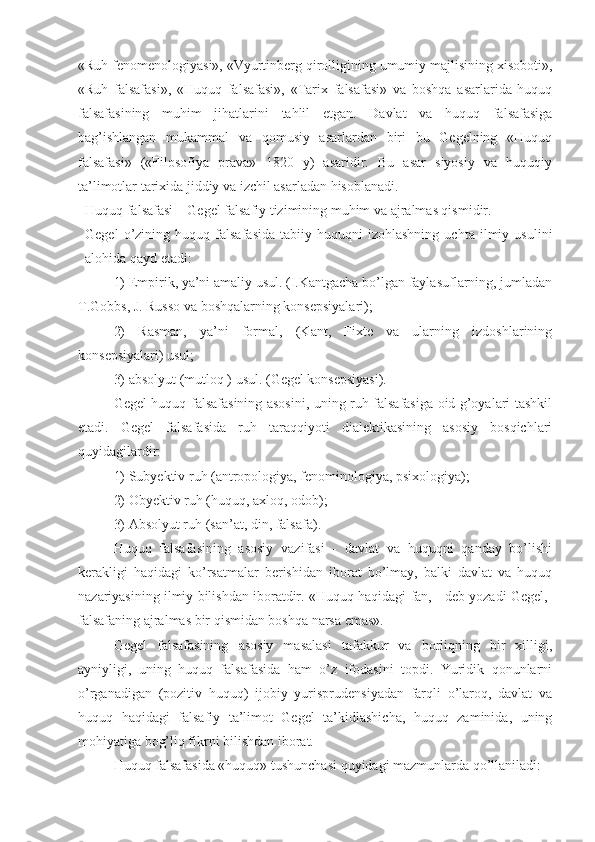 «Ruh fenomenologiyasi», «Vyurtinberg qirolligining umumiy majlisining xisoboti»,
«Ruh   falsafasi»,   «Huquq   falsafasi»,   «Tarix   falsafasi»   va   boshqa   asarlarida   huquq
falsafasining   muhim   jihatlarini   tahlil   etgan.   Davlat   va   huquq   falsafasiga
bag’ishlangan   mukammal   va   qomusiy   asarlardan   biri   bu   Gegelning   «Huquq
falsafasi»   («Filosofiya   prava»   1820   y)   asaridir.   Bu   asar   siyosiy   va   huquqiy
ta’limotlar tarixida jiddiy va izchil asarladan hisoblanadi.
Huquq falsafasi – Gegel falsafiy tizimining muhim va ajralmas qismidir.
Gegel   o’zining   huquq  falsafasida   tabiiy   huquqni   izohlashning   uchta   ilmiy  usulini
alohida qayd etadi: 
1) Empirik, ya’ni amaliy usul. (I.Kantgacha bo’lgan faylasuflarning, jumladan
T.Gobbs, J. Russo va boshqalarning konsepsiyalari); 
2)   Rasman,   ya’ni   formal,   (Kant,   Fixte   va   ularning   izdoshlarining
konsepsiyalari) usul;
3) absolyut (mutloq ) usul. (Gegel konsepsiyasi).
Gegel huquq falsafasining asosini, uning ruh falsafasiga oid g’oyalari tashkil
etadi.   Gegel   falsafasida   ruh   taraqqiyoti   dialektikasining   asosiy   bosqichlari
quyidagilardir: 
1) Subyektiv ruh (antropologiya, fenominologiya, psixologiya); 
2) Obyektiv ruh (huquq, axloq, odob);
3) Absolyut ruh (san’at, din,   falsafa).
Huquq   falsafasining   asosiy   vazifasi   -   davlat   va   huquqni   qanday   bo’lishi
kerakligi   haqidagi   ko’rsatmalar   berishidan   iborat   bo’lmay,   balki   davlat   va   huquq
nazariyasining ilmiy bilishdan iboratdir. «Huquq haqidagi fan, - deb yozadi Gegel,-
falsafaning ajralmas bir qismidan boshqa narsa emas».
Gegel   falsafasining   asosiy   masalasi   tafakkur   va   borliqning   bir   xilligi,
ayniyligi,   uning   huquq   falsafasida   ham   o’z   ifodasini   topdi.   Yuridik   qonunlarni
o’rganadigan   (pozitiv   huquq)   ijobiy   yurisprudensiyadan   farqli   o’laroq,   davlat   va
huquq   haqidagi   falsafiy   ta’limot   Gegel   ta’kidlashicha,   huquq   zaminida,   uning
mohiyatiga bog’liq fikrni bilishdan iborat. 
Huquq falsafasida «huquq» tushunchasi quyidagi mazmunlarda qo’llaniladi:  