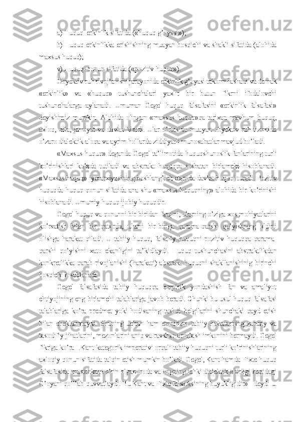 a) Huquq–erkinlik sifatida («huquq g’oyasi»); 
b) Huquq erkinlikka erishishning muayan bosqichi va shakli sifatida (alohida
maxsus huquq); 
v) Huquq–qonun sifatida («pozitiv huquq»).
Obyektiv ruh rivojlanishi jarayonida erkinlik g’oyasi takomillashadi va demak
«erkinlik»   va   «huquq»   tushunchalari   yaxlit   bir   butun   fikrni   ifodalovchi
tushunchalarga   aylanadi.   Umuman   Gegel   huquq   falsafasini   «erkinlik   falsafasi»
deyishimiz   mumkin.   Alohida   olingan   «maxsus   huquq»qa   tarixan   mavhum   huquq,
axloq,   oila,   jamiyat   va   davlat   kiradi.   Ular   o’rtasida   muayan   obyektiv   ruh   tizimida
o’zaro dialektik aloqa va ayrim hollarda ziddiyatli munosabatlar mavjud bo’ladi.
«Maxsus huquq» deganda Gegel ta’limotida huquqshunoslik fanlarining turli
ko’rinishlari   ko’zda   tutiladi   va   abstrakt   huquqqa   nisbatan   birlamchi   hisoblanadi.
«Maxsus huquq» iyerarxiyasining boshlan g’ ich etapida davlat huquqi turadi. Pozitiv
huquqda huquq qonun sifatida ana shu  «maxsus  huquqning» alohida bir  ko’rinishi
hisoblanadi. Umumiy huquq ijobiy huquqdir.
Gegel huquq va qonunni bir-biridan farqini, ularning o’ziga xos mohiyatlarini
ko’rsatish   bilan   bir   qatorda,   ularni   bir-biriga   qarama-qarshi   qo’yishning   oldini
olishga   harakat   qiladi.   U   tabiiy   huquq,   falsafiy   huquqni   pozitiv   huquqqa   qarama-
qarshi   qo’yishni   xato   ekanligini   ta’kidlaydi.   Huquq   tushunchasini   abstraktlikdan
konkretlikka   qarab   rivojlanishi   (harakati)   abstrakt   huquqni   shakllanishinig   birinchi
bosqichi hisoblanadi.
Gegel   falsafasida   tabiiy   huquqqa   empirik   yondashish   fan   va   amaliyot
ehtiyojining eng birlamchi talablariga javob beradi. Chunki bu usul huquq falsafasi
talablariga   ko’ra   predmet   yoki   hodisaning   tashqi   belgilarini   shunchaki   qayd   etish
bilan   cheklanmaydi.   Shuning   uchun   ham   empirizm   tabiiy   holatlarning   zaruriy   va
tasodifiy jihatlarini, mezonlarini aniq va ravshan aniqlash imkonini bermaydi. Gegel
fikriga ko’ra I.Kant kategorik imperativi orqali tabiiy huquqni turli ko’rinishlarining
axloqiy qonun sifatida talqin etish mumkin bo’ladi. Gegel, Kant hamda Fixte huquq
falsafasida mustahkam o’rin olgan iroda va ongning ichki dialektik «birligi haqidagi
G’oyani qo’llab-quvvatlaydi. Bu Kant va Fixte falsafasining buyukligidir» - deydi u. 