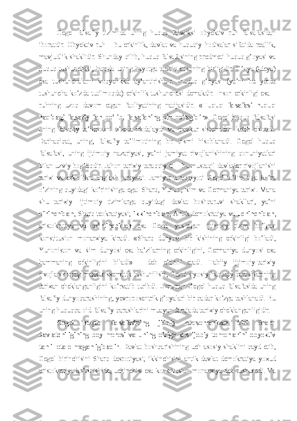 Gegel   falsafiy   tizimida   uning   huquq   falsafasi   obyektiv   ruh   falsafasidan
iboratdir.   Obyektiv   ruh   –   bu   erkinlik,   davlat   va   huquqiy   hodisalar   sifatida   reallik,
mavjudlik shaklidir. Shunday qilib, huquq falsafasining predmeti huquq g’oyasi va
huquq tushunchasi, hamda uning hayotga tadbiq etishning birligidir. G’oya (ideya)
esa   tushunchalarni   voqyelikka   aylantirishdir.   Huquq   g’oyasi   (ya’ni   bu   yerda
tushuncha   ko’zda  tutilmoqda)   erkinlik  tushunchasi  demakdir.  Inson  erkinligi   esa   –
ruhning   uzoq   davom   etgan   faoliyatining   natijasidir.   « Huquq   falsafasi   huquq
haqidagi   falsafiy   fan   bo’lib,   falsafaning   bir   bo’lagidir» .   Gegel   huquq   falsafasi
uning   falsafiy   ta’limotini   o’zida   ifodalaydi   va   mazkur   sistemadan   kelib   chiqadi.
Darhaqiqat,   uning,   falsafiy   ta’limotining   bir   qismi   hisoblanadi.   Gegel   huquq
falsafasi,   uning   ijtimoiy   nazariyasi,   ya’ni   jamiyat   rivojlanishining   qonuniyatlari
bilan uzviy bog’liqdir. Jahon tarixiy taraqqiyoti – bu mustaqil davlatlar rivojlanishi
tarixi   va   erkinlikni   anglash   jarayoni.   Jamiyat   taraqqiyoti   Gegel   ta’limotiga   ko’ra
o’zining quyidagi ko’rinishiga ega: Sharq, Yunon, Rim va Germaniya tarixi. Mana
shu   tarixiy-   ijtimoiy   tizimlarga   quyidagi   davlat   boshqaruvi   shakllari,   ya’ni
birinchidan , Sharq teokratiyasi;   ikkinchidan , Antik demokratiya va   uchinchidan ,
aristokratiya   va   to’rtinchidan   esa   Gegel   yashagan   ijtimoiy   tizim   bo’lgan
konstitusion   monarxiya   kiradi.   «Sharq   dunyosi   bir   kishining   erkinligi   bo’ladi,
Yunoniston   va   Rim   dunyosi   esa   ba’zilarning   erkinligini,   Germaniya   dunyosi   esa
hammaning   erkinligini   biladi»   -   deb   e’tirof   etadi.   Tabiiy   ijtimoiy-tarixiy
rivojlanishning mazkur sxematik tushunilishi, Gegel siyosiy-huquqiy qarashlarining
tarixan  cheklanganligini   ko’rsatib  turibdi.  Umuman Gegel  huquq  falsafasida   uning
falsafiy dunyoqarashining, yevroposentrik g’oyalari bir qadar ko’zga tashlanadi. Bu
uning huquqqa oid falsafiy qarashlarini muayan darajada tarixiy cheklanganligidir. 
Gegel   huquq   falsafasining   jiddiy   nuqsonlaridan   biri   Sharq
davlatchiligining   boy   merosi   va   uning   o’ziga   xos   ijobiy   tomonlarini   obyektiv
tahlil eta olmaganligidadir . Davlat boshqarishining uch asosiy shaklini qayd etib,
Gegel   birinchisini   Sharq   despotiyasi;   ikkinchisini   antik   davlat   demokratiya   yoxud
aristokratiya ko’rinishida, uchinchisi esa konstitusion monarxiya deb tushunadi. Va 