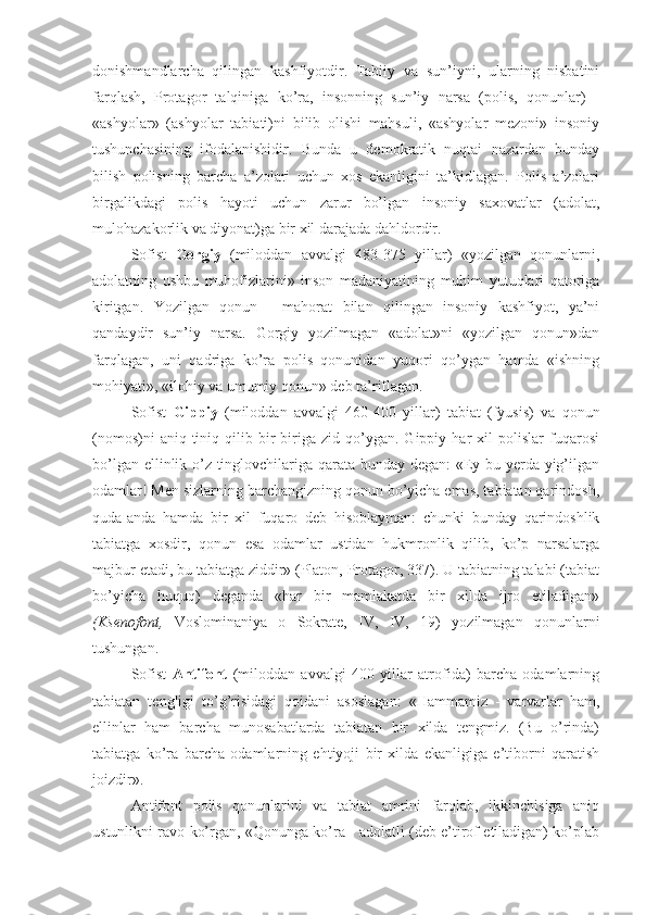 donishmandlarcha   qilingan   kashfiyotdir.   Tabiiy   va   sun’iyni,   ularning   nisbatini
farqlash,   Protagor   talqiniga   ko’ra,   insonning   sun’iy   narsa   (polis,   qonunlar)   -
«ashyolar»   (ashyolar   tabiati)ni   bilib   olishi   mahsuli,   «ashyolar   mezoni»   insoniy
tushunchasining   ifodalanishidir.   Bunda   u   demokratik   nuqtai   nazardan   bunday
bilish   polisning   barcha   a’zolari   uchun   xos   ekanligini   ta’kidlagan.   Polis   a’zolari
birgalikdagi   polis   hayoti   uchun   zarur   bo’lgan   insoniy   saxovatlar   (adolat,
mulohazakorlik va diyonat)ga bir xil darajada dahldordir.
Sofist   Gorgiy   (miloddan   avvalgi   483-375   yillar)   «yozilgan   qonunlarni,
adolatning   ushbu   muhofizlarini»   inson   madaniyatining   muhim   yutuqlari   qatoriga
kiritgan.   Yozilgan   qonun   -   mahorat   bilan   qilingan   insoniy   kashfiyot,   ya’ni
qandaydir   sun’iy   narsa.   Gorgiy   yozilmagan   «adolat»ni   «yozilgan   qonun»dan
farqlagan,   uni   qadriga   ko’ra   polis   qonunidan   yuqori   qo’ygan   hamda   «ishning
mohiyati», «ilohiy va umumiy qonun» deb ta’riflagan.
Sofist   Gippiy   (miloddan   avvalgi   460-400   yillar)   tabiat   (fyusis)   va   qonun
(nomos)ni   aniq-tiniq   qilib   bir-biriga   zid   qo’ygan.   Gippiy   har   xil   polislar   fuqarosi
bo’lgan ellinlik o’z tinglovchilariga qarata bunday degan: «Ey bu yerda yig’ilgan
odamlar! Men sizlarning barchangizning qonun bo’yicha emas, tabiatan qarindosh,
quda-anda   hamda   bir   xil   fuqaro   deb   hisoblayman:   chunki   bunday   qarindoshlik
tabiatga   xosdir,   qonun   esa   odamlar   ustidan   hukmronlik   qilib,   ko’p   narsalarga
majbur etadi, bu tabiatga ziddir» (Platon, Protagor, 337). U tabiatning talabi (tabiat
bo’yicha   huquq)   deganda   «har   bir   mamlakatda   bir   xilda   ijro   etiladigan»
(Ksenofont,   Voslominaniya   o   Sokrate,   IV,   IV,   19)   yozilmagan   qonunlarni
tushungan.
Sofist   Antifont   (miloddan   avvalgi   400   yillar   atrofida)   barcha   odamlarning
tabiatan   tengligi   to’g’risidagi   qoidani   asoslagan:   «Hammamiz   -   varvarlar   ham,
ellinlar   ham   barcha   munosabatlarda   tabiatan   bir   xilda   tengmiz.   (Bu   o’rinda)
tabiatga   ko’ra   barcha   odamlarning   ehtiyoji   bir   xilda   ekanligiga   e’tiborni   qaratish
joizdir».
Antifont   polis   qonunlarini   va   tabiat   amrini   farqlab,   ikkinchisiga   aniq
ustunlikni ravo ko’rgan, «Qonunga ko’ra - adolatli (deb e’tirof etiladigan) ko’plab 