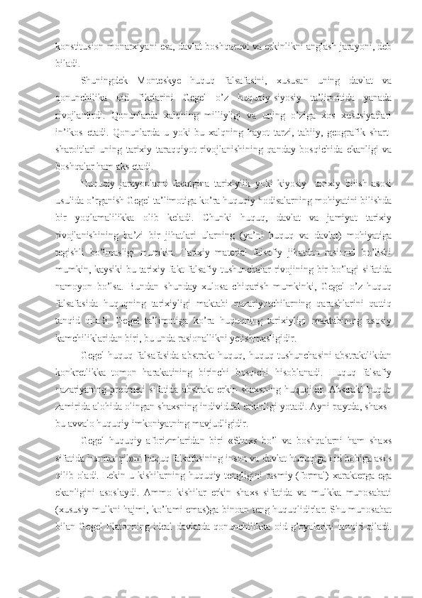 konstitusion monarxiyani esa, davlat boshqaruvi va erkinlikni anglash jarayoni, deb
biladi.
Shuningdek   Monteskye   huquq   falsafasini,   xususan   uning   davlat   va
qonunchilika   oid   fikrlarini   Gegel   o’z   huquqiy-siyosiy   ta’limotida   yanada
rivojlantirdi.   Qonunlarda   xalqning   milliyligi   va   uning   o’ziga   xos   xususiyatlari
in’ikos   etadi.   Qonunlarda   u   yoki   bu   xalqning   hayot   tarzi,   tabiiy,   geografik   shart-
sharoitlari   uning   tarixiy   taraqqiyot   rivojlanishining   qanday   bosqichida   ekanligi   va
boshqalar ham aks etadi.
Huquqiy   jarayonlarni   faqatgina   tarixiylik   yoki   kiyosiy-   tarixiy   bilish   asosi
usulida o’rganish Gegel ta’limotiga ko’ra huquqiy hodisalarning mohiyatini bilishda
bir   yoqlamalilikka   olib   keladi.   Chunki   huquq,   davlat   va   jamiyat   tarixiy
rivojlanishining   ba’zi   bir   jihatlari   ularning   (ya’ni   huquq   va   davlat)   mohiyatiga
tegishli   bo’lmasligi   mumkin.   Tarixiy   material   falsafiy   jihatdan   rasional   bo’lishi
mumkin, kaysiki bu tarixiy fakt falsafiy tushunchalar rivojining bir bo’lagi sifatida
namoyon   bo’lsa.   Bundan   shunday   xulosa   chiqarish   mumkinki,   Gegel   o’z   huquq
falsafasida   huquqning   tarixiyligi   maktabi   nazariyotchilarning   qarashlarini   qattiq
tanqid   qiladi.   Gegel   ta’limotiga   ko’ra   huquqning   tarixiyligi   maktabining   asosiy
kamchiliklaridan biri, bu unda rasionallikni yetishmasligidir.
Gegel   huquq   falsafasida   abstrakt   huquq,   huquq   tushunchasini   abstraktlikdan
konkretlikka   tomon   harakatining   birinchi   bosqichi   hisoblanadi.   Huquq   falsafiy
nazariyaning   predmeti   sifatida   abstrakt   erkin   shaxsning   huquqidir.   Abstrakt   huquq
zamirida alohida olingan shaxsning individual erkinligi yotadi. Ayni paytda, shaxs–
bu avvalo huquqiy imkoniyatning mavjudligidir.
Gegel   huquqiy   aforizmlaridan   biri   «Shaxs   bo’l   va   boshqalarni   ham   shaxs
sifatida hurmat qil»ni huquq falsafasining inson va davlat huquqiga oid bobiga asos
qilib oladi. Lekin u kishilarning huquqiy tengligini rasmiy (formal)  xarakterga ega
ekanligini   asoslaydi.   Ammo   kishilar   erkin   shaxs   sifatida   va   mulkka   munosabati
(xususiy mulkni hajmi, ko’lami emas)ga binoan teng huquqlidirlar. Shu munosabat
bilan   Gegel   Platonning   ideal   davlatda   qonunchilikka   oid   g’oyalarini   tanqid   qiladi. 