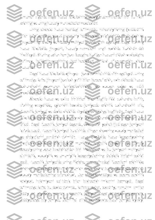 Umuman   olganda   Gegel   huquq   falsafasining   asosiy   muammolaridan   biri–bu   inson
erkinligi va uning huquqiy munosabatlar masalasidir. 
Uning   abstrakt   huquq   haqidagi   ta’limotida,   nohaqiqiylikning   (soddadillik
bilan   qo’yilgan   xato   yoxud   noqonuniy   hatti-harakat   yolg’onchilik,   majburlash   va
jinoyatchilik)  falsafiy  va  huquqiy  mohiyati   alohida  o’rin  egallaydi.  Gegel   o’zining
huquq   falsafasida   jinoyatni,   huquqiy   normalarni   ongli   ravishda   buzishdir   deb
hisoblaydi. Shuning uchun ham jazo faqatgina buzilgan huquqni tiklash vositasigina
bo’lmay,   balki   jinoyatchining   hatti-harakatlari   in’ikosi   o’laroq,   erkin   shaxs
huquqidir.
Gegel huquq falsafasida «jinoyat – jazo» tizimi alohida o’rin egallaydi. Uning
ta’limotiga   ko’ra   jinoyatni   jazolash   yo’li   bilan   bartaraf   etish,   oxir   okibatda   huquq
tushunchasini   mazmunan   konkretlashtirishga   va   xususan   axloq   va   odob
masalalariga olib keladi. 
Abstrakt   huquq   va   axloq   bir-birlari   bilan   bog’liq   ikki   tushuncha   bo’lib,
o’zining   voqyelikka,   aylanishi   bevosita   jamiyatda   erkinlik   tushunchasini   oila,
fuqarolik   jamiyati   va   davlat   shaklida   obyektivlashtirishga   bog’liqdir.   Gegel   huquq
falsafasida   fuqarolik   jamiyati   va   siyosiy   davlat   tushunchalari   bir-birlaridan   farq
qiladi.   Gegel   fuqarolik   jamiyati   deganda,   avvalo   o’zi   yashab   ijod   etgan   jamiyatni
ko’zda tutadi. Fuqarolik jamiyati bu alohida olingan shaxsning xususiy manfaatlari
va   ehtiyojlarini   qondirish   tizimidir.   Huquq   falsafasida   huquq   kategoriyasining
rivojlanishidan   kelib   chiqib   aytish   mumkinki,   fuqarolik   jamiyati   –   bu   ijtimoiy
taraqqiyotning   zarur   bosqichlaridan   biri   hisoblanadi   va   bu   jamiyatni   mohiyatini
alohidalik,   xususiylik   va   umumiylik   kategoriyalarining   dialektik   birligini   tashkil
etadi.   Fuqarolik   jamiyatida   uning   fikricha,   tom   ma’nodagi   fuqarolarni   erkinlikka
erishishi haqida gap ham bo’lishi mumkin emas, chunki bu jamiyatda juda ko’plab
xususiy   manfaatlarning   to’qnashuvi,   ular   o’rtasida   ziddiyat   va   qarama-qarshilik
stixiyasi,   hokimiyatni   aql-idrok   bilan   boshqarish   imkonini   bermaydi.   Gegel
ta’limotiga   ko’ra   bu   davlat   tizimida,   ko’proq   tashqi,   tasodifiy,   nomuhim   omillar
jiddiy   rol   o’ynashi   mumkin.   Fuqarolik   jamiyati   Gegel   talqinida   antogonistik,
ziddiyatlarga   boy   jamiyat,   ularni   hal   qilish   esa   bevosita   butun   jamiyat   siyosiy- 