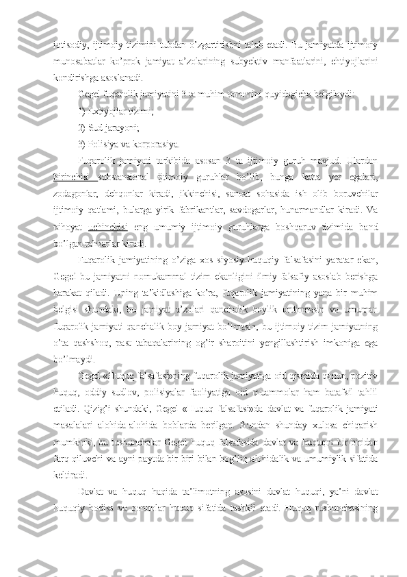 iqtisodiy,   ijtimoiy   tizimini   tubdan   o’zgartirishni   talab   etadi.   Bu   jamiyatda   ijtimoiy
munosabatlar   ko’prok   jamiyat   a’zolarining   subyektiv   manfaatlarini,   ehtiyojlarini
kondirishga asoslanadi.
Gegel fuqarolik jamiyatini 3 ta muhim tomonini quyidagicha belgilaydi: 
1) Extiyojlar tizimi; 
2) Sud jarayoni; 
3) Polisiya va korporasiya. 
Fuqarolik   jamiyati   tarkibida   asosan   3   ta   ijtimoiy   guruh   mavjud.   Ulardan
birinchisi   substansional   ijtimoiy   guruhlar   bo’lib,   bunga   katta   yer   egalari,
zodagonlar,   dehqonlar   kiradi,   ikkinchisi ,   sanoat   sohasida   ish   olib   boruvchilar
ijtimoiy   qatlami,   bularga   yirik   fabrikantlar,   savdogarlar,   hunarmandlar   kiradi.   Va
nihoyat   uchinchisi   eng   umumiy   ijtimoiy   guruhlarga   boshqaruv   tizimida   band
bo’lgan rahbarlar kiradi.
Fuqarolik   jamiyatining   o’ziga   xos   siyosiy-huquqiy   falsafasini   yaratar   ekan,
Gegel   bu   jamiyatni   nomukammal   tizim   ekanligini   ilmiy-falsafiy   asoslab   berishga
harakat   qiladi.   Uning   ta’kidlashiga   ko’ra,   fuqarolik   jamiyatining   yana   bir   muhim
belgisi   shundaki,   bu   jamiyat   a’zolari   qanchalik   boylik   orttirmasin   va   umuman
fuqarolik   jamiyati   qanchalik   boy   jamiyat   bo’lmasin,   bu   ijtimoiy   tizim   jamiyatning
o’ta   qashshoq,   past   tabaqalarining   og’ir   sharoitini   yengillashtirish   imkoniga   ega
bo’lmaydi.
Gegel «Huquq falsafasi»ning fuqarolik jamiyatiga oid qismida qonun, pozitiv
huquq,   oddiy   sudlov,   polisiyalar   faoliyatiga   oid   muammolar   ham   batafsil   tahlil
etiladi.   Qizig’i   shundaki,   Gegel   «Huquq   falsafasi»da   davlat   va   fuqarolik   jamiyati
masalalari   alohida-alohida   boblarda   berilgan.   Bundan   shunday   xulosa   chiqarish
mumkinki,   bu   tushunchalar   Gegel   huquq   falsafasida   davlat   va   huquqni   bir-biridan
farq qiluvchi va ayni paytda bir-biri bilan bog’liq alohidalik va umumiylik sifatida
keltiradi.
Davlat   va   huquq   haqida   ta’limotning   asosini   davlat   huquqi,   ya’ni   davlat
huquqiy   hodisa   va   qonunlar   huquq   sifatida   tashkil   etadi.   Huquq   tushunchasining 