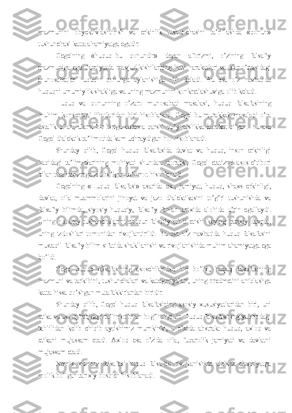 mazmunini   obyektivlashtirish   va   erkinlik   tushunchasini   ta’riflashda   «qonun»
tushunchasi katta ahamiyatga egadir. 
Gegelning   «huquq–bu   qonundir»   degan   aforizmi,   o’zining   falsafiy
mazmuniga ega. Jamiyatda mavjud kishilarning hatti-harakatlari va ular o’rtasidagi
munosabatlar   huquqni   qonunga   aylanishiga   olib   keladi.   Bu   esa   o’z   navbatida
huquqni umumiylik shakliga va uning mazmunini konkretlashuviga olib keladi.
Huquq   va   qonunning   o’zaro   munosabati   masalasi,   huquq   falsafasining
muhim, konseptual  jihatlaridan biri  hisoblanadi.  Gegel  bu  murakkab  masalani  o’ta
ustalik   bilan,   ularni   bir-biriga   qarama-qarshi   qo’ymaslikka   harakat   qilgan.   Bu   esa
Gegel dialektik ta’limotida kam uchraydigan hol hisoblanadi.
Shunday   qilib,   Gegel   huquq   falsafasida   davlat   va   huquq,   inson   erkinligi
haqidagi   ta’limotlarining   mohiyati   shundan   iboratki,   Gegel   etatizmi   asos-e’tibori
bilan totalitarizmga zid bo’lgan ta’limot hisoblanadi.
Gegelning   «Huquq   falsafasi»   asarida   esa,   jamiyat,   huquq,   shaxs   erkinligi,
davlat,   oila   muammolarini   jinoyat   va   jazo   dialektikasini   to’g’ri   tushunishda   va
falsafiy   bilimda,   siyosiy-huquqiy,   falsafiy   fanlar   tarixida   alohida   o’rin   egallaydi.
Uning   huquqiy   tushunchalarini   chuqur   falsafiy   tahlil   etishi   keyingi   tarixiy   davrda,
uning   izdoshlari   tomonidan   rivojlantirildi.   Bu   esa   o’z   navbatida   huquq   falsafasini
mustaqil falsafiy bilim sifatida shakllanishi va rivojlanishida muhim ahamiyatga ega
bo’ldi. 
Gegel   huquq   falsafasining   asoschilaridan   biri   bo’lib,   huquq   falsafasining
mazmuni va tarkibini, tushunchalari va kategoriyalari, uning predmetini aniqlashga
katta hissa qo’shgan mutafakkirlardan biridir.
Shunday   qilib,   Gegel   huquq   falsafasining   asosiy   xususiyatlaridan   biri,   uni
etika va axloq haqidagi ta’limot bilan bog’liqligidir. Huquq falsafasining yuqoridagi
tahlilidan   kelib   chiqib   aytishimiz   mumkinki,   u   o’zida   abstrakt   huquq,   axloq   va
etikani   mujassam   etadi.   Axloq   esa   o’zida   oila,   fuqarolik   jamiyati   va   davlatni
mujassam etadi.
Nemis   mumtoz   falsafasi   huquq   falsafasi   rivojlanishida   alohida   ahamiyatga
molik bo’lgan tarixiy bosqich hisoblanadi.  