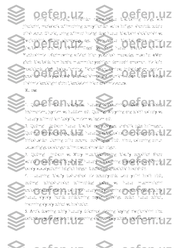 Bizning   fikrimizcha,   birinchidan   nemis   huquq   falsafasining   o’ziga   xos
jihatlarini,   marksistik   ta’limotining   tamoyillaridan   xalos   bo’lgan   sharoitda   tadqiq
qilish  zarur.  Chunki, uning  ta’limoti   hozirgi   davr   huquq falsafasini  shakllanishi   va
rivojlanishida   muhim   ahamiyatga   ega.   Nemis   huquq   falsafasi   nemis   mumtoz
falsafasining   ajralmas   qismidir.   Gegel   va   Kant   huquq   falsafasini   tahlilini
Yurtboshimiz   I.Karimovning   so’zlari   bilan   yakunlash   maqsadga   muvofiq:   «Men
g’ arb  falsafasida  ham  barcha  muammolar   yechilgan  demoqchi  emasman.  Biz   ko’p
masalalarda   g’ arb   faylasuflarining   fikrlari   bilan,   ayniqsa   individualizm,   egoizm
qarashlarini   ilohiylashitirish   bilan   kelishmasligiz   mumkin.   Lekin   ularni   hisobga
olishimiz kera k ligini e’tirof, keraksizini inkor etishimiz zarur».
Xulosa
1.   Qadimgi   Hindiston   falsafiy   va   huquqiy   tafakkurining   etakchi   yo'nalishlari
brahmanizm,   jaynizm   va  buddizm   edi.  Qadimgi   Xitoyning  eng   ta'sirli   axloqiy  va
huquqiy ta'limoti konfutsiylik, moizm va legizm edi.
2.   Qadimgi   Hindiston   huquq   falsafasi   evolyutsiyaga   unchalik   tobe   bo'lmagan,
Qadimgi   Xitoyga   kelsak,   bu   erda   huquq   falsafasi   axloq   bilan   huquqning   to'liq
birlashuvidan   ularning   to'liq   qarama   -qarshiligiga   o'tdi.   Biroq,   axloqning   qonun
ustuvorligiga asoslangan ta'limot vaqt sinovidan o'tgan.
3.   Qadimgi   Hindiston   va   Xitoy   mutafakkirlarining   falsafiy   qarashlari   Sharq
xalqlari   madaniyatida   falsafiy   va   huquqiy   tafakkurning   keyingi   rivojlanishining
asosiy xususiyatlarini belgilab bergan faqat birinchi, dastlabki bosqichdir.
4.   Huquqning   falsafiy   tushunchasi   o'z   taraqqiyotida   uzoq   yo'lni   bosib   o'tdi,
qadimgi   tabiatshunoslar   ta'limotidagi   axloq   va   huquq   muammolarini
aralashtirishdan   boshlab,   axloqiy  -huquqiy  me'yorlarning  umuminsoniyligi,   tabiiy
huquq,   siyosiy   haqida   qoidalarning   paydo   bo'lishiga   qadar.   huquq   tabiati,
insonning siyosiy tabiati va boshqalar.
5.   Antik   davrning   tabiiy-huquqiy   doktrinasi   o'zining   keyingi   rivojlanishini   o'rta
asrlarda va yangi asrda topdi: huquqning shartnomaviy tabiati, erkinlik muammosi, 