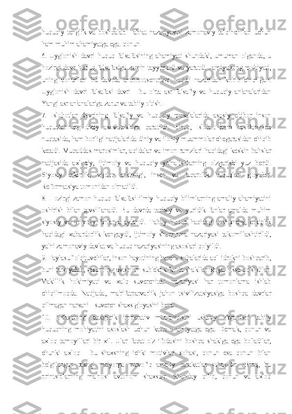 huquqiy   tenglik   va   boshqalar.   Tabiat   nazariyasini   zamonaviy   talqinchilari   uchun
ham muhim ahamiyatga ega. qonun
6.   Uyg'onish   davri   huquq   falsafasining   ahamiyati   shundaki,   umuman   olganda,   u
hozirgi davr huquq falsafasiga zamin tayyorladi va yaratdi. Jamiyatning mohiyati,
uning   qonunlari   bu   davrda   antropotsentrizm   nuqtai   nazaridan   ko'rib   chiqilgan.
Uyg'onish   davri   falsafasi   davri   -   bu   o'rta   asr   falsafiy   va   huquqiy   an'analaridan
Yangi asr an'analariga zarur va tabiiy o'tish.
7.   Islohotlar   davrining   falsafiy   va   huquqiy   masalalarida   asosiy   e'tibor   inson
huquqlarining   diniy   asoslanishiga   qaratildi.   Biroq,   Islohot   ham   boshlang'ich
nuqtasida, ham borligi natijalarida diniy va ilohiy muammolar chegarasidan chiqib
ketadi.  Muqaddas   marosimlar,  aqidalar   va   imon   ramzlari   haqidagi   keskin   bahslar
natijasida   axloqiy,   ijtimoiy   va   huquqiy   yo'nalishlarning   o'zgarishi   yuz   berdi.
Siyosiy   erkinlik,   vijdon   erkinligi,   inson   va   fuqarolik   huquqlari   g'oyalari
Reformatsiya tomonidan o'rnatildi.
8.   Hozirgi   zamon   huquq   falsafasi   ilmiy   huquqiy   bilimlarning   amaliy   ahamiyatini
oshirish   bilan   tavsiflanadi.   Bu   davrda   tarixiy   va   yuridik   fanlar   amalda   muhim
siyosiy   va   ijtimoiy   fanlarga   aylandi.   Tabiiy   huquq   haqidagi   tushuncha,   erkinlik
haqidagi   xabardorlik   kengaydi,   ijtimoiy   shartnoma   nazariyasi   takomillashtirildi,
ya'ni zamonaviy davlat va huquq nazariyasining asoslari qo'yildi.
9. Faylasuf-o'qituvchilar, inson hayotining barcha sohalarida aql-idrokni boshqarib,
buni tarbiyalab, insonning avtonom sub'ekt sifatida shakllanishiga hissa qo'shdilar.
Vakillik   hokimiyati   va   xalq   suvereniteti   nazariyasi   har   tomonlama   ishlab
chiqilmoqda.   Natijada,   ma'rifatparvarlik   jahon   tsivilizatsiyasiga   boshqa   davrlar
qilmagan narsani - suveren shaxs g'oyasini berdi.
10.   I.Kantning   kategorik   imperativ   muammosini   uslubiy   o'rganishi   tabiiy
huquqning   mohiyatini   asoslash   uchun   katta   ahamiyatga   ega.   Demak,   qonun   va
axloq   tamoyillari   bir   xil.   Ular   faqat   o'z   ifodasini   boshqa   shaklga   ega   bo'ladilar,
chunki   axloq   -   bu   shaxsning   ichki   motivlari   sohasi,   qonun   esa   qonun   bilan
belgilangan   tashqi   me'yorga   muvofiq   amaliy   harakatlar   sohasidir.   Biroq,   bu
printsiplarning   ma'nosi   avtonom   shaxsdir.   Shunday   qilib,   qonun   va   axloq 
