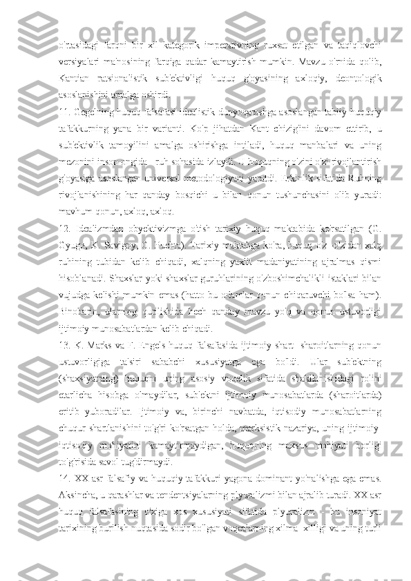 o'rtasidagi   farqni   bir   xil   kategorik   imperativning   ruxsat   etilgan   va   taqiqlovchi
versiyalari   ma'nosining   farqiga   qadar   kamaytirish   mumkin.   Mavzu   o'rnida   qolib,
Kantian   ratsionalistik   sub'ektivligi   huquq   g'oyasining   axloqiy,   deontologik
asoslanishini amalga oshirdi.
11. Gegelning huquq falsafasi-idealistik dunyoqarashga asoslangan tabiiy-huquqiy
tafakkurning   yana   bir   varianti.   Ko'p   jihatdan   Kant   chizig'ini   davom   ettirib,   u
sub'ektivlik   tamoyilini   amalga   oshirishga   intiladi,   huquq   manbalari   va   uning
mezonini inson ongida - ruh sohasida izlaydi. U huquqning o'zini o'zi rivojlantirish
g'oyasiga   asoslangan   universal   metodologiyani   yaratdi.   Erkinlik   sifatida   Ruhning
rivojlanishining   har   qanday   bosqichi   u   bilan   qonun   tushunchasini   olib   yuradi:
mavhum qonun, axloq, axloq.
12.   Idealizmdan   obyektivizmga   o'tish   tarixiy   huquq   maktabida   ko'rsatilgan   (G.
Gyugo,   K.   Savigny,   G.   Puchta).   Tarixiy   maktabga   ko'ra,   huquq   o'z   -o'zidan   xalq
ruhining   tubidan   kelib   chiqadi,   xalqning   yaxlit   madaniyatining   ajralmas   qismi
hisoblanadi. Shaxslar yoki shaxslar  guruhlarining o'zboshimchalikli  istaklari bilan
vujudga   kelishi   mumkin   emas   (hatto   bu   odamlar   qonun   chiqaruvchi   bo'lsa   ham).
Binobarin,   ularning   qurilishida   hech   qanday   mavzu   yo'q   va   qonun   ustuvorligi
ijtimoiy munosabatlardan kelib chiqadi.
13. K.  Marks  va  F. Engels  huquq falsafasida  ijtimoiy shart  -sharoitlarning  qonun
ustuvorligiga   ta'siri   sababchi   xususiyatga   ega   bo'ldi.   Ular   sub'ektning
(shaxsiyatning)   huquqni   uning   asosiy   voqelik   sifatida   shakllanishidagi   rolini
etarlicha   hisobga   olmaydilar,   sub'ektni   ijtimoiy   munosabatlarda   (sharoitlarda)
eritib   yuboradilar.   Ijtimoiy   va,   birinchi   navbatda,   iqtisodiy   munosabatlarning
chuqur   shartlanishini  to'g'ri   ko'rsatgan   holda,   marksistik  nazariya,  uning  ijtimoiy-
iqtisodiy   mohiyatini   kamaytirmaydigan,   huquqning   maxsus   mohiyati   borligi
to'g'risida savol tug'dirmaydi.
14. XX asr  falsafiy va huquqiy tafakkuri  yagona  dominant  yo'nalishga  ega emas.
Aksincha, u qarashlar va tendentsiyalarning plyuralizmi bilan ajralib turadi. XX asr
huquq   falsafasining   o'ziga   xos   xususiyati   sifatida   plyuralizm   -   bu   insoniyat
tarixining burilish nuqtasida sodir bo'lgan voqealarning xilma -xilligi va uning turli 