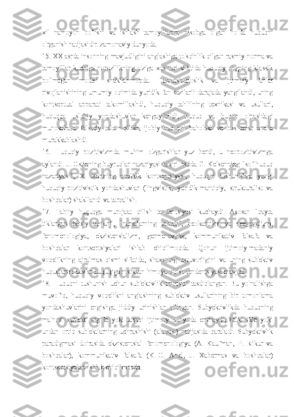 xil   namoyon   bo'lishi   va   ishlash   tamoyillarini   hisobga   olgan   holda   huquqni
o'rganish natijasidir. zamonaviy dunyoda.
15. XX asrda insonning mavjudligini anglashiga to'sqinlik qilgan rasmiy norma va
tamoyillar   kuchiga   norozilikning   o'ziga   xos   turi   sifatida   huquqiy   ongning   klassik
bo'lmagan   modeli   shakllanmoqda.   Tabiatshunoslik   va   ijtimoiy   fanlar
rivojlanishining   umumiy   oqimida   yuridik   fan   sezilarli   darajada   yangilandi,   uning
kontseptual   apparati   takomillashdi,   huquqiy   tahlilning   texnikasi   va   usullari,
huquqqa   uslubiy   yondashuvlar   kengaytirildi,   huquq   va   huquq   o'rtasidagi
munosabatni   falsafiy   talqin   qilish,   ijobiy   huquqni   baholash   va   boshqalar   ancha
murakkablashdi.
16.   Huquqiy   pozitivizmda   muhim   o'zgarishlar   yuz   berdi,   u   neopozitivizmga
aylandi. J. Ostinning buyruqlar nazariyasi  ta'siri  ostida G. Kelsenning  "sof huquq
nazariyasi",   X.   Xartning   analitik   kontseptsiyasi,   huquqni   tushunishga   yangi
huquqiy-pozitivistik   yondashuvlar   (lingvistik,   yuridik-mantiqiy,   strukturalist   va
boshqalar) shakllandi va tarqalish.
17.   Tabiiy   huquqga   murojaat   qilish   tendentsiyasi   kuchaydi.   Asosan   "qayta
tiklangan   tabiiy   qonun",   "narsalarning   tabiati",   neokantizm   va   neegegelizm,
fenomenologiya,   ekzistensializm,   germenevtika,   kommunikativ   falsafa   va
boshqalar   kontseptsiyalari   ishlab   chiqilmoqda.   Qonun   ijtimoiy-madaniy
voqelikning   ajralmas   qismi   sifatida,   shaxsning   ustuvorligini   va   uning   sub'ektiv
huquqlarini davlat huquqiga nisbatan himoya qilish tendentsiyasi mavjud.
18.   Huquqni   tushunish   uchun   sub'ektivlik   printsipi   tasdiqlangan.   Bu   yo'nalishga
muvofiq,   huquqiy   voqelikni   anglashning   sub'ektiv   usullarining   bir   tomonlama
yondashuvlarini   engishga   jiddiy   urinishlar   qilingan.   Subyektivlikda   huquqning
ma'nosi   sub'ekt   ongida   yoki   tashqi   ijtimoiy   dunyoda   erimaydi,   balki   ikki   yoki
undan   ortiq   sub'ektlarning   uchrashishi   (aloqasi)   natijasida   qaraladi.   Subyektivlik
paradigmasi   doirasida   ekzistentsial   fenomenologiya   (A.   Kaufman,   P.   Rikur   va
boshqalar),   kommunikativ   falsafa   (K.-O.   Apel,   J.   Xabermas   va   boshqalar)
kontseptsiyalari ishlab chiqilmoqda. 