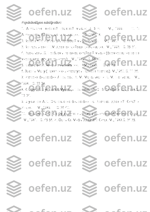 Foydalanilgan   adabiyotlar :  
1.   Антология   мировой   правовой   мысли:   В   5   т.   —   М.,   1999.   —   T .   1:
Античность. Восточные цивилизации. — С. 117-118. 
2. Бродов В.В. Истоки философской мысли Индии. — М., 1990. — С. 46-81. 
3. Бонгард-Левин Г.М. Древнеиндийская цивилизация. -М., 1993. - С. 25-31. 
4. Васильев Л.С. Проблемы генезиса китайской мысли (формирование основ
мировоззрения и менталитета). - М., 1989. - С. 55-80. 
5. Евсюков В.В. Мифы о мироздании. — М., 1990. — С. 27-45. 
6. Законы Ману (Памятники литературы народов Востока). М.,1960. С. 11-36.
7.  История   философии  /   Под  ред.  В.   М.  Мапельман  и  Е.  М.  Пенькова.   -  М.,
1998. - С. 22-27. 
8. Конфуций. Лунь-юй // Мудрецы Поднебесной: СПб. Симферополь, 1998.С.
12-24. 
9.   Лукьянов   А.Е.   Становление   философии   на   Востоке.   Древний   Китай   и
Индия. — М., 1989. — С. 36-40. 
10. Переломов Л.С. Конфуцианство и легизм в политической истории Китая.
- М., 1981. - С. 45-56. И.Юань Кэ. Мифы Древнего Китая. М., 1987.С. 34-35.
  