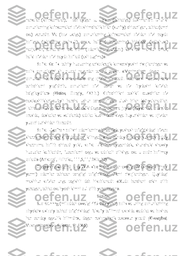 narsalar   (ko’rsatmalar),   -   deb   aytgan   u,   -   inson   (tabiatiga)   dushmandir.   Chunki
qonunlarning ko’rsatmalari o’zboshimchalik bilan (sun’iy) chiqarilgan, tabiat (amri
esa)   zarurdir.   Va   (boz   ustiga)   qonunlarning   ko’rsatmalari   o’zidan   o’zi   paydo
bo’lgan   (tabiatning   mahsuli)   emas,   balki   (odamlarning)   bitishuvi   (kelishuvi)
natijasidir;   tabiat   amri   esa   bitim   (odamlarning   o’zaro)   kelishuvi   mahsuli   emas,
balki o’zidan o’zi paydo bo’ladi (asli tug’ma)».
Sofist   Kallikl   tabiiy huquqning aristokratik konsepsiyasini rivojlantirgan va
polis   qonunlarini   shu   nuqtai   nazardan   tanqid   qilgan.   «Menimcha,   -   degan   u,   -
qonunlarni   ko’pchilik   emas,   balki   eng   ojizlar   o’rnatadi.   Ular   ham   maqtov,   ham
tanbehlarni   yog’dirib,   qonunlarni   o’zi   uchun   va   o’z   foydasini   ko’zlab
belgilaydilar»   (Platon,   Gorgiy,   483-b.)   Ko’pchilikni   tashkil   etuvchilar   o’z
pastkashliklari   tufayli   barcha   uchun   teng   bo’lgan   ulush   bilan   kifoyalanadilar.
Tabiat   qonuniga   ko’ra   esa,   deb   ta’kidlagan   u,   hamma   joyda   (hayvonlar,   odamlar
orasida,   davlatlar   va   xalqlarda)   adolat   kuchli   kuchsizga   buyurishidan   va   ojizdan
yuqori turishidan iboratdir.
Sofist   Likofron   polisni odamlarning birgalikda yashash to’g’risidagi o’zaro
shartnomasi natijasi  sifatida talqin kilingan. «Ha, bunday holda qonun ham  oddiy
shartnoma   bo’lib   chiqadi   yoki,   sofist   Likofron   aytganidek,   shunchaki   shaxsiy
huquqlar   kafolatidir,   fuqarolarni   ezgu   va   adolatli   qilishga   esa   u   qodir   bo’lmay
qoladi» (Aristotel, Politika, 111,5,11,1280a,33).
Gorgiyning shogirdi  Eleylik Alkidam  (miloddan avvalgi IV asrning birinchi
yarmi)   odamlar   tabiatan   tengligi   to’g’risidagi   fikrni   rivojlantirgan.   Quyidagi
mashhur   so’zlar   unga   tegishli   deb   hisoblanadi:   «Xudo   barchani   erkin   qilib
yaratgan, tabiat esa hyech kimni qul qilib yaratmagan».
 Suqrot
Suqrotnnng  (miloddan avvalgi 469-399 yillar) polis va uning qonunlarining
obyektiv   axloqiy   tabiati   to’g’risidagi   falsafiy   ta’limoti   asosida   «adolat   va   boshqa
har   qanday   egzulik   bilimdir»,   degan   rasionalistik   tasavvur   yotadi   (Ksenofont,
Vospominaniya o Sokrate, Sh,1X,5). 