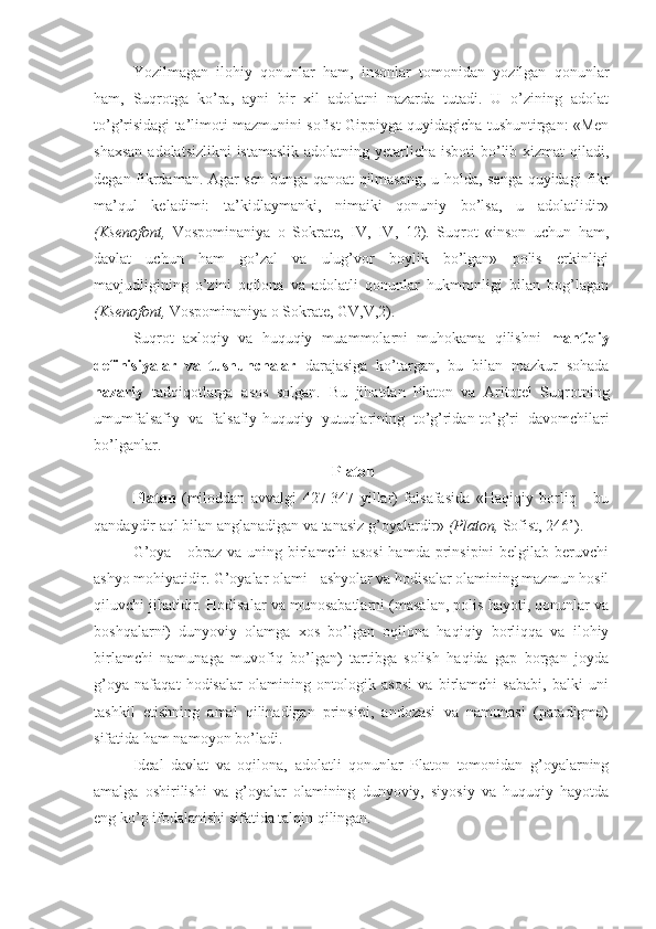 Yozilmagan   ilohiy   qonunlar   ham,   insonlar   tomonidan   yozilgan   qonunlar
ham,   Suqrotga   ko’ra,   ayni   bir   xil   adolatni   nazarda   tutadi.   U   o’zining   adolat
to’g’risidagi ta’limoti mazmunini sofist Gippiyga quyidagicha tushuntirgan: «Men
shaxsan  adolatsizlikni  istamaslik adolatning yetarlicha isboti  bo’lib xizmat qiladi,
degan fikrdaman. Agar sen bunga qanoat qilmasang, u holda, senga quyidagi fikr
ma’qul   keladimi:   ta’kidlaymanki,   nimaiki   qonuniy   bo’lsa,   u   adolatlidir»
(Ksenofont,   Vospominaniya   o   Sokrate,   IV,   IV,   12).   Suqrot   «inson   uchun   ham,
davlat   uchun   ham   go’zal   va   ulug’vor   boylik   bo’lgan»   polis   erkinligi
mavjudligining   o’zini   oqilona   va   adolatli   qonunlar   hukmronligi   bilan   bog’lagan
(Ksenofont,  Vospominaniya o Sokrate, GV,V,2).
Suqrot   axloqiy   va   huquqiy   muammolarni   muhokama   qilishni   mantiqiy
definisiyalar   va   tushunchalar   darajasiga   ko’targan,   bu   bilan   mazkur   sohada
nazariy   tadqiqotlarga   asos   solgan.   Bu   jihatdan   Platon   va   Aritotel   Suqrotning
umumfalsafiy   va   falsafiy-huquqiy   yutuqlarining   to’g’ridan-to’g’ri   davomchilari
bo’lganlar.
 Platon
Platon   (miloddan   avvalgi   427-347   yillar)   falsafasida   «Haqiqiy   borliq   -   bu
qandaydir aql bilan anglanadigan va tanasiz g’oyalardir»  (Platon,  Sofist, 246’).
G’oya  -  obraz  va uning  birlamchi   asosi  hamda  prinsipini  belgilab  beruvchi
ashyo mohiyatidir. G’oyalar olami - ashyolar va hodisalar olamining mazmun hosil
qiluvchi jihatidir. Hodisalar va munosabatlarni (masalan, polis hayoti, qonunlar va
boshqalarni)   dunyoviy   olamga   xos   bo’lgan   oqilona   haqiqiy   borliqqa   va   ilohiy
birlamchi   namunaga   muvofiq   bo’lgan)   tartibga   solish   haqida   gap   borgan   joyda
g’oya   nafaqat   hodisalar   olamining   ontologik   asosi   va   birlamchi   sababi,   balki   uni
tashkil   etishning   amal   qilinadigan   prinsipi,   andozasi   va   namunasi   (paradigma)
sifatida ham namoyon bo’ladi.
Ideal   davlat   va   oqilona,   adolatli   qonunlar   Platon   tomonidan   g’oyalarning
amalga   oshirilishi   va   g’oyalar   olamining   dunyoviy,   siyosiy   va   huquqiy   hayotda
eng ko’p ifodalanishi sifatida talqin qilingan. 