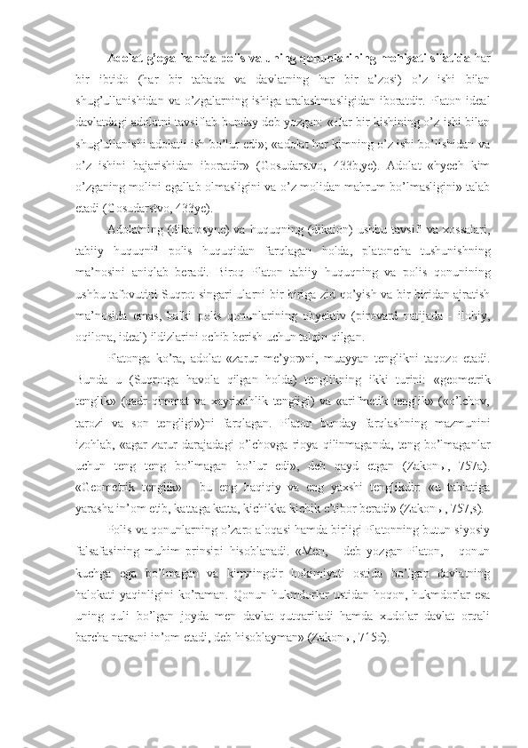 Adolat g’oya hamda polis va uning qonunlarining mohiyati sifatida   har
bir   ibtido   (har   bir   tabaqa   va   davlatning   har   bir   a’zosi)   o’z   ishi   bilan
shug’ullanishidan  va   o’zgalarning  ishiga   aralashmasligidan   iboratdir.  Platon  ideal
davlatdagi adolatni tavsiflab bunday deb yozgan: «Har bir kishining o’z ishi bilan
shug’ullanishi adolatli ish bo’lur edi»; «adolat har kimning o’z ishi bo’lishidan va
o’z   ishini   bajarishidan   iboratdir»   (Gosudarstvo,   433b,ye).   Adolat   «hyech   kim
o’zganing molini egallab olmasligini va o’z molidan mahrum bo’lmasligini» talab
etadi (Gosudarstvo, 433ye).
Adolatning  (dikaiosyne)   va  huquqning  (dikaion)   ushbu  tavsifi  va   xossalari,
tabiiy   huquqni 2
  polis   huquqidan   farqlagan   holda,   platoncha   tushunishning
ma’nosini   aniqlab   beradi.   Biroq   Platon   tabiiy   huquqning   va   polis   qonunining
ushbu tafovutini Suqrot singari ularni bir-biriga zid qo’yish va bir-biridan ajratish
ma’nosida   emas,   balki   polis   qonunlarining   obyektiv   (pirovard   natijada   -   ilohiy,
oqilona, ideal) ildizlarini ochib berish uchun talqin qilgan.
Platonga   ko’ra,   adolat   «zarur   me’yor»ni,   muayyan   tenglikni   taqozo   etadi.
Bunda   u   (Suqrotga   havola   qilgan   holda)   tenglikning   ikki   turini:   «geometrik
tenglik»   (qadr-qimmat   va   xayrixohlik   tengligi)   va   «arifmetik   tenglik»   («o’lchov,
tarozi   va   son   tengligi»)ni   farqlagan.   Platon   bunday   farqlashning   mazmunini
izohlab,   «agar   zarur   darajadagi   o’lchovga   rioya   qilinmaganda,   teng   bo’lmaganlar
uchun   teng   teng   bo’lmagan   bo’lur   edi»,   deb   qayd   etgan   (Zakonы,   757a).
«Geometrik   tenglik»   -   bu   eng   haqiqiy   va   eng   yaxshi   tenglikdir:   «u   tabiatiga
yarasha in’om etib, kattaga katta, kichikka kichik e’tibor beradi» (Zakonы, 757,s).
Polis va qonunlarning o’zaro aloqasi hamda birligi Platonning butun siyosiy
falsafasining   muhim   prinsipi   hisoblanadi.   «Men,   -   deb   yozgan   Platon,   -   qonun
kuchga   ega   bo’lmagan   va   kimningdir   hokimiyati   ostida   bo’lgan   davlatning
halokati  yaqinligini  ko’raman. Qonun hukmdorlar  ustidan  hoqon, hukmdorlar  esa
uning   quli   bo’lgan   joyda   men   davlat   qutqariladi   hamda   xudolar   davlat   orqali
barcha narsani in’om etadi, deb hisoblayman» (Zakonы, 715d). 