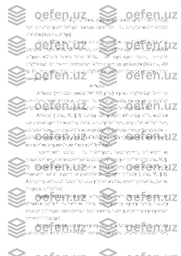 Platon   tomonidan   «Qonunlar»da   qayd   etilgan   davlat   aynan   hukmdorlarga
ham   qonunlar   yozib   berilgan   davlatga   tegishlidir   -   bu   qonunlar   «aqlni   aniqlab
olishdir» (Zakonы, 713ye).
Platon   ilohiy   va   mo’jizaviy   qonun   (nomos)   va   aql   (noys)ning   bir   xilda
jaranglashi   bejiz   emas,   deb   hisoblab,   qonunlar   to’g’risidagi   fanni   juda   yuksakka
qo’ygan.   «Chunki   barcha   fanlar   ichida,   -   deb   qayd   etgan   Platon,   -   qonunlar
to’g’risidagi   fan   insonni   barchasidan   ko’proq   kamolga   yetkazadi»   (Zakonы,   957
s).   Shu   munosabat   bilan   u   huquq   to’g’risidagi   asarlarni   o’rganishni   qatiyat   bilan
tavsiya qilgan.
 Aristotel
Aristotel   (miloddan   avvalgi   384-322   yillar)   siyosat   to’g’risidagi   fanni   har
tomonlama ishlab chiqishga uringan. Bu fan, shuningdek, siyosiy  adolat  shakllari
sifatida huquq va qonun to’g’risidagi ta’limotni ham o’z ichiga olgan edi.
Aristotel   (Etika,   V,   §-2)   bunday   deb   yozgan:   «Shunday   qilib,   «adolat»
tushunchasi   ayni   bir   vaqtning   o’zida   qonuniylikni   ham,   teng   o’lchovlilikni   ham,
adolatsizlik esa -qonunga zidlik va tengsizlikni (odamlarga nisbatan) anglatadi». U
adolatni muayyan  teng o’lchovlilik sifatida tahlil etish jarayonida taqsimlovchi
adolatni va tenglashtiruvchi adolatni farqlaydi.
Taqsimlovchi   adolat   -   bu   hokimiyatni,   izzat-ikromni,   to’lovlarni   va
hokazolarni «munosib» taqsimlashda adolatning namoyon bo’lishidir (Etika, V, §-
6).   Tenglashtiruvchi   adolat   almashuv   sohasida   amal   qiladi   va   «almashuv
mavzusini   tashkil   etganni   tenglashtirishda   namoyon   bo’ladi»   (Etika,   V,   §-5).
Adolatning ushbu turi fuqarolik-huquqiy bitishuvlarida, zararni qoplashda, jazo va
jinoyatda qo’llaniladi.
Siyosiy   adolat,   Aristotelga   ko’ra,   faqat   erkin   hamda   teng   odamlar
o’rtasida   bo’lishi   mumkin   va   o’zida   hokimiyatning   siyosiy   hamda   huquqiy
shakllari bo’lmagan despotizmdan farqli ravishda hukm yuritishning siyosiy shakli
prinsipini ifodalaydi.
Aristotel   siyosiy   adolatni   siyosiy   huquq   sifatida   talqin   qilib,   bunday
tushuntirgan:   «Biz   tomonimizdan   izlangan   tushuncha   umuman   adolatdan   ham, 