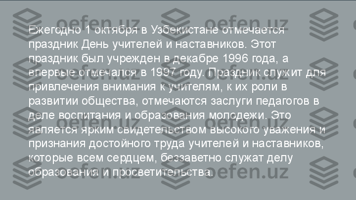 Ежегодно 1 октября в Узбекистане отмечается 
праздник День учителей и наставников. Этот 
праздник был учрежден в декабре 1996 года, а 
впервые отмечался в 1997 году. Праздник служит для 
привлечения внимания к учителям, к их роли в 
развитии общества, отмечаются заслуги педагогов в 
деле воспитания и образования молодежи. Это 
является ярким свидетельством высокого уважения и 
признания достойного труда учителей и наставников, 
которые всем сердцем, беззаветно служат делу 
образования и просветительства. 