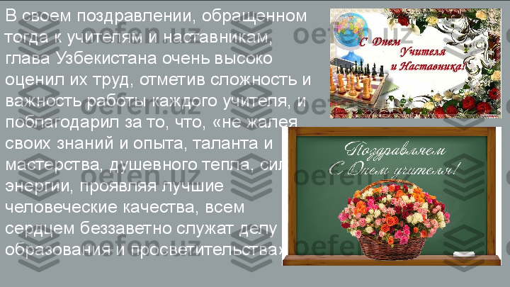 В своем поздравлении, обращенном 
тогда к учителям и наставникам, 
глава Узбекистана очень высоко 
оценил их труд, отметив сложность и 
важность работы каждого учителя, и 
поблагодарил за то, что, «не жалея 
своих знаний и опыта, таланта и 
мастерства, душевного тепла, сил и 
энергии, проявляя лучшие 
человеческие качества, всем 
сердцем беззаветно служат делу 
образования и просветительства». 