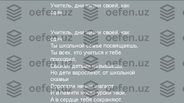 Учитель, дни жизни своей, как 
один…
Учитель, дни жизни своей, как 
один,
Ты школьной семье посвящаешь,
Ты всех, кто учиться к тебе 
приходил,
Своими детьми называешь.
Но дети взрослеют, от школьной 
скамьи
Дорогами жизни шагают
И в памяти носят уроки твои,
А в сердце тебя сохраняют. 