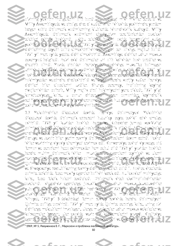 o zining   yashirin   intrigalarini   olib   bordi.   Bu   haqidagi   mish-mishlar   tarqaldi   vaʻ
Milliy Assambleyada va qirolga chet el sudlari bilan ishlashda yashirincha yordam
bergan   sobiq   diplomatik   xodimlarning   klublarida   ishonchsizlik   kuchaydi.   Milliy
Assambleyada   diplomatik   xodimlarni   absolyutizm   tarafdorlaridan   tozalash
talablari   eshitila   boshlandi.   Ushbu   talablar   bosimi   ostida   hatto   o'zini   sudga
yashirincha sotgan Mirabeau ham 1790 yil yanvar oyida chet el sudlarida frantsuz
elchilarining   deyarli   to'liq   almashtirilishi   zarurligini   tan   olishga   majbur   bo'ldi.
1791 yil mart oyida yettita elchi almashtirildi. Assambleya elchilar uchun maxsus
qasamyod   belgiladi.   Ba'zi   eski   diplomatlar   uni   olib   kelishdan   bosh   tortdilar   va
chaqirib   olindi.   Yozda   qiroldan   Frantsiyadan   qochishga   muvaffaq   bo'lmagan
urinish   tufayli   eski   diplomatik   xodimlar   yomon   ahvolga   tushib   qoldi.   1791   yil
Tashqi ishlar vaziri bu ishda sheriklikda ayblandi. Varenga qochgandan keyin qirol
hokimiyatdan   vaqtincha   chetlashtirildi   va   deyarli   barcha   xorijiy   sudlar   Fransiya
elchilari   bilan   aloqalarini   uzdilar.   Shunga   qaramay,   inqilobning   keyingi
rivojlanishidan   qo rqib,   Milliy   majlis   qirol   hokimiyatini   yana   tikladi;   1791   yilgi	
ʻ
konstitutsiyaga   ko'ra,   u   qonun   chiqaruvchi   organ   tomonidan   keyinchalik
ratifikatsiya qilinishi sharti bilan shartnomalar tuzish huquqiga ega bo'lgan barcha
tashqi munosabatlarni amalga oshirishni berdi.
2.3   Yakobinchilar   diktaturasi   davrida   Fransiya   diplomatiyasi   Yakobinlar
diktaturasi   davrida   diplomatik   apparatni   butunlay   qayta   tashkil   etish   amalga
oshirildi.   1793   yil   kuzidan   boshlab   Barre   va   Robespier   jamoat   xavfsizligi
qo'mitasida   respublikaning   tashqi   aloqalariga   rahbarlik   qilishdi.   Bu   munosabatlar
ancha qisqardi. Qo'mita Turkiya, Shvetsiya, AQSh, Daniya, Jeneva, Shveytsariya,
Genuya va Jazoir  bilan yarim  rasmiy diplomatik aloqalarni  davom  ettirdi. Tashqi
ishlar   vazirining   siyosiy   ahamiyati   arzimas   edi.   Konventsiya   tashqi   siyosatga   oid
farmon va qarorlarni hatto eshitmasdan ham qabul qildi 1793 yil yozidan boshlab
barcha   muhim   diplomatik   ishlar   -   muzokaralar,   agentlarni   tayinlash   va   ularni
nazorat  qilish  -  Jamoat  xavfsizligi   qo'mitasi   qo'lida  to'plangan  1793-yil   sentabrda
Qo mita «Vaqtinchalik diplomatik asoslar»ni qabul qildi, unga ko ra, faqat AQSh	
ʻ ʻ
va Shveytsariya respublikaning rasmiy elchilarini saqlab qoldi 1. Boshqa shtatlarda
qo mita tarkibida faqat maxfiy agentlar bo lishi kerak edi. Bu "asoslar" mohiyatiga
ʻ ʻ
ko'ra,   faqat   faktik   holatni   tasdiqladi.   Diplomatik   shtab   aksilinqilobchilardan
tozalandi.   Ishonchsiz   agentlarga   josuslik   qilish   uchun   maxsus   kuzatuvchilar
yuborildi, ularning o'rnini bosadigan hech kim yo'q 1793 yil sentyabrdan Qo'mita
urushayotgan   kuchlarning   emissarlari   bilan   barcha   muzokaralarni   to'xtatdi. 5
Nihoyat,   1793-yil   5-dekabrdagi   farmon   rasmiy   ravishda   barcha   diplomatiyani
Qo mita  qo liga  topshirdi.  1794  yil   mart  oyida  Qo'mita   qaroriga  ko'ra,  uning  o'zi
ʻ ʻ
elchilarga maktublarni imzolagan, ularga muzokaralar uchun maxsus vakolatlar va
ko'rsatmalar   bergan;   ular   asosida   vazir   o'z   ko'rsatmalarini   yozadi.   Koalitsiya
agentlari tomonidan jo'natmalarning tez-tez to'xtatilishi va avstriyaliklar tomonidan
5
  1969, № 5; Ревуненков В. Г., Марксизм и проблема якобинской диктатуры.
10 