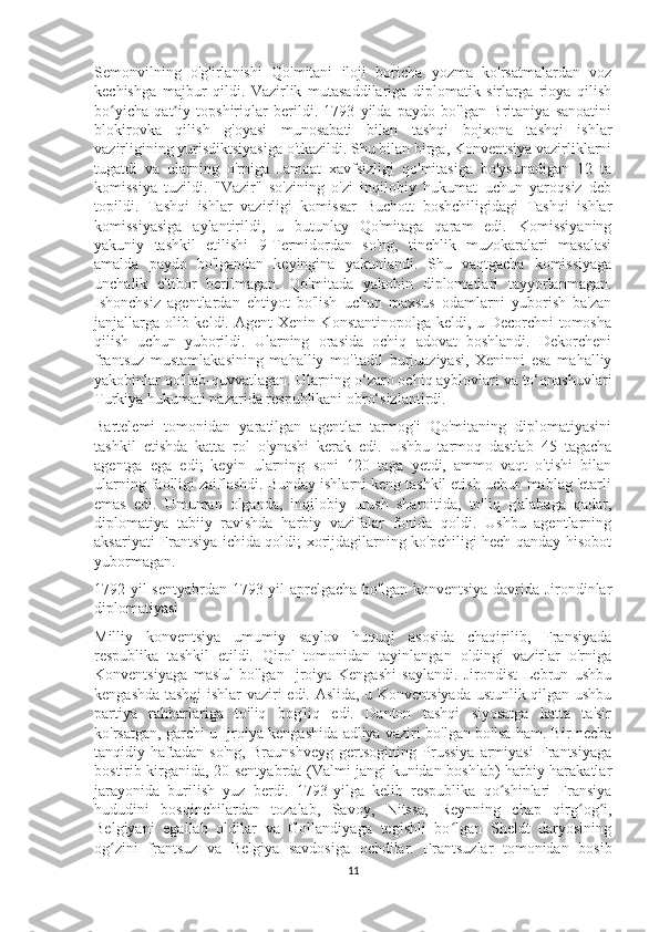 Semonvilning   o'g'irlanishi   Qo'mitani   iloji   boricha   yozma   ko'rsatmalardan   voz
kechishga   majbur   qildi.   Vazirlik   mutasaddilariga   diplomatik   sirlarga   rioya   qilish
bo yicha   qat iy   topshiriqlar   berildi.   1793   yilda   paydo   bo'lgan   Britaniya   sanoatiniʻ ʼ
blokirovka   qilish   g'oyasi   munosabati   bilan   tashqi   bojxona   tashqi   ishlar
vazirligining yurisdiktsiyasiga o'tkazildi. Shu bilan birga, Konventsiya vazirliklarni
tugatdi   va   ularning   o'rniga   Jamoat   xavfsizligi   qo'mitasiga   bo'ysunadigan   12   ta
komissiya   tuzildi.   "Vazir"   so'zining   o'zi   inqilobiy   hukumat   uchun   yaroqsiz   deb
topildi.   Tashqi   ishlar   vazirligi   komissar   Buchott   boshchiligidagi   Tashqi   ishlar
komissiyasiga   aylantirildi,   u   butunlay   Qo'mitaga   qaram   edi.   Komissiyaning
yakuniy   tashkil   etilishi   9-Termidordan   so'ng,   tinchlik   muzokaralari   masalasi
amalda   paydo   bo'lgandan   keyingina   yakunlandi.   Shu   vaqtgacha   komissiyaga
unchalik   e'tibor   berilmagan.   Qo'mitada   yakobin   diplomatlari   tayyorlanmagan.
Ishonchsiz   agentlardan   ehtiyot   bo'lish   uchun   maxsus   odamlarni   yuborish   ba'zan
janjallarga olib keldi. Agent Xenin Konstantinopolga keldi, u Decorchni  tomosha
qilish   uchun   yuborildi.   Ularning   orasida   ochiq   adovat   boshlandi.   Dekorcheni
frantsuz   mustamlakasining   mahalliy   mo''tadil   burjuaziyasi,   Xeninni   esa   mahalliy
yakobinlar qo'llab-quvvatlagan. Ularning o‘zaro ochiq ayblovlari va to‘qnashuvlari
Turkiya hukumati nazarida respublikani obro‘sizlantirdi.
Bartelemi   tomonidan   yaratilgan   agentlar   tarmog'i   Qo'mitaning   diplomatiyasini
tashkil   etishda   katta   rol   o'ynashi   kerak   edi.   Ushbu   tarmoq   dastlab   45   tagacha
agentga   ega   edi;   keyin   ularning   soni   120   taga   yetdi,   ammo   vaqt   o'tishi   bilan
ularning faolligi zaiflashdi. Bunday ishlarni keng tashkil etish uchun mablag 'etarli
emas   edi.   Umuman   olganda,   inqilobiy   urush   sharoitida,   to'liq   g'alabaga   qadar,
diplomatiya   tabiiy   ravishda   harbiy   vazifalar   fonida   qoldi.   Ushbu   agentlarning
aksariyati Frantsiya ichida qoldi; xorijdagilarning ko'pchiligi hech qanday hisobot
yubormagan.
1792 yil sentyabrdan 1793 yil aprelgacha bo'lgan konventsiya davrida Jirondinlar
diplomatiyasi
Milliy   konventsiya   umumiy   saylov   huquqi   asosida   chaqirilib,   Fransiyada
respublika   tashkil   etildi.   Qirol   tomonidan   tayinlangan   oldingi   vazirlar   o'rniga
Konventsiyaga   mas'ul   bo'lgan   Ijroiya   Kengashi   saylandi.   Jirondist   Lebrun   ushbu
kengashda tashqi ishlar vaziri edi. Aslida, u Konventsiyada ustunlik qilgan ushbu
partiya   rahbarlariga   to'liq   bog'liq   edi.   Danton   tashqi   siyosatga   katta   ta'sir
ko'rsatgan, garchi u Ijroiya kengashida adliya vaziri bo'lgan bo'lsa ham. Bir necha
tanqidiy   haftadan   so'ng,   Braunshveyg   gertsogining   Prussiya   armiyasi   Frantsiyaga
bostirib kirganida, 20 sentyabrda (Valmi jangi kunidan boshlab) harbiy harakatlar
jarayonida   burilish   yuz   berdi.   1793-yilga   kelib   respublika   qo shinlari   Fransiya	
ʻ
hududini   bosqinchilardan   tozalab,   Savoy,   Nitssa,   Reynning   chap   qirg og i,	
ʻ ʻ
Belgiyani   egallab   oldilar   va   Gollandiyaga   tegishli   bo lgan   Sheldt   daryosining	
ʻ
og zini   frantsuz   va   Belgiya   savdosiga   ochdilar.   Frantsuzlar   tomonidan   bosib	
ʻ
11 