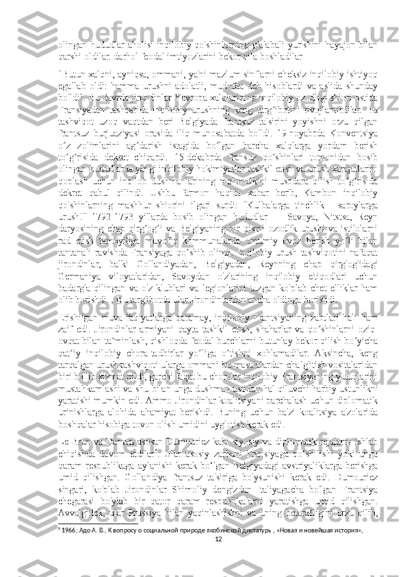 olingan hududlar  aholisi  inqilobiy  qo'shinlarning g'alabali  yurishini   hayajon bilan
qarshi oldilar. darhol feodal imtiyozlarini bekor qila boshladilar
"Butun xalqni, ayniqsa, ommani, ya'ni mazlum sinflarni cheksiz inqilobiy ishtiyoq
egallab   oldi:   hamma   urushni   adolatli,   mudofaa   deb   hisoblardi   va   aslida   shunday
bo'ldi". Bu davrda jirondinlar Yevropa xalqlarining inqilobiy ozodligi shiori ostida
Fransiyadan   tashqarida   inqilobiy   urushning   keng   targ ibotini   rivojlantirdilar.   Buʻ
tashviqot   uzoq   vaqtdan   beri   Belgiyada   frantsuz   ta'sirini   yoyishni   orzu   qilgan
frantsuz   burjuaziyasi   orasida   iliq   munosabatda   bo'ldi.   19-noyabrda   Konventsiya
o z   zolimlarini   ag darish   istagida   bo lgan   barcha   xalqlarga   yordam   berish	
ʻ ʻ ʻ
to g risida   dekret   chiqardi.   15-dekabrda   fransuz   qo shinlari   tomonidan   bosib
ʻ ʻ ʻ
olingan hududlarda yangi inqilobiy hokimiyatlar tashkil etish va urush xarajatlarini
qoplash   uchun   inqilob   dushmanlarining   mol-mulkini   musodara   qilish   to g risida	
ʻ ʻ
dekret   qabul   qilindi.   Ushbu   farmon   haqida   xabar   berib,   Kambon   inqilobiy
qo'shinlarning   mashhur   shiorini   ilgari   surdi:   "Kulbalarga   tinchlik   -   saroylarga
urush!"   1792-1793   yillarda   bosib   olingan   hududlar   —   Savoya,   Nitstsa,   Reyn
daryosining   chap   qirg og i   va   Belgiyaning   bir   qismi   ozodlik   urushi   va   istilolarni	
ʻ ʻ
rad   etish   tamoyiliga   muvofiq   kommunalarda   umumiy   ovoz   berish   yo li   bilan	
ʻ
tantanali   ravishda   Fransiyaga   qo shib   olindi.   Inqilobiy   urush   tashviqotini   nafaqat	
ʻ
jirondinlar,   balki   Gollandiyadan,   Belgiyadan,   Reynning   chap   qirg'og'idagi
Germaniya   viloyatlaridan,   Savoydan   o'zlarining   inqilobiy   e'tiqodlari   uchun
badarg'a   qilingan   va   o'z   klublari   va   legionlarini   tuzgan   ko'plab   chet   elliklar   ham
olib borishdi. . Bu targ'ibotda ular Jirondinlardan ancha oldinga borishdi.
Erishilgan   muvaffaqiyatlarga   qaramay,   inqilobiy   Frantsiyaning   zabtlari   hali   ham
zaif   edi.   Jirondinlar   armiyani   qayta   tashkil   etish,   shaharlar   va   qo shinlarni   oziq-	
ʻ
ovqat bilan ta minlash, qishloqda feodal burchlarni butunlay bekor qilish bo yicha	
ʼ ʻ
qat iy   inqilobiy   chora-tadbirlar   yo liga   o tishni   xohlamadilar.   Aksincha,   keng	
ʼ ʻ ʻ
tarqalgan urush tashviqoti ularga ommani bu masalalardan chalg'itish vositalaridan
biri bo'lib xizmat qildi, garchi faqat bu choralar inqilobiy Frantsiyaning yutuqlarini
mustahkamlashi va shu bilan unga dushman ustidan hal qiluvchi harbiy ustunlikni
yaratishi mumkin edi. Ammo Jirondinlar koalitsiyani parchalash uchun diplomatik
urinishlarga   alohida   ahamiyat   berishdi.   Buning   uchun   ba'zi   koalitsiya   a'zolarida
boshqalar hisobiga tovon olish umidini uyg'otish kerak edi.
Le Brun va Danton asosan Dumouriez kabi siyosiy va diplomatik rejalarni ishlab
chiqishda   davom   etdilar 6
.   Ular   asosiy   zarbani   Fransiyaga   qo‘shilishi   yoki   unga
qaram  respublikaga  aylanishi  kerak  bo‘lgan  Belgiyadagi   avstriyaliklarga berishga
umid   qilishgan.   Gollandiya   frantsuz   ta'siriga   bo'ysunishi   kerak   edi.   Dumouriez
singari,   ko'plab   Jirondinlar   Shimoliy   dengizdan   Italiyagacha   bo'lgan   Frantsiya
chegarasi   bo'ylab   bir   qator   qaram   respublikalarni   yaratishga   umid   qilishgan.
Avvalgidek,   ular   Prussiya   bilan   yaqinlashishni   va   uning   betarafligini   orzu   qilib,
6
  1966; Адо А. В., К вопросу о социальной природе якобинской диктатуры, «Новая и новейшая история»,  
12 