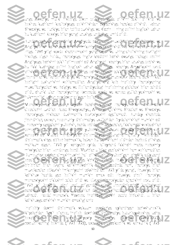 unga   Avstriya   mulki   hisobiga   tovon   to'lashni   va'da   qilishni   taklif   qilishdi   va
boshqa   kuchlarni   koalitsiyaga   qo'shilishdan   qaytarishga   harakat   qilishdi.   Lebrun
Shvetsiya va Turkiya bilan ittifoq tuzishga va Ketrin II ning qo'lini bog'lash uchun
bu kuchlarni Rossiya bilan yangi urushga undashga umid qildi.
Bundan   tashqari,   jirondinlar   Angliyada   parlament   muxolifatining   g'alabasiga   va
Angliya bilan kelishuvga erishish imkoniyatiga ishonishdi. Le Brun va Dumouriez
Pitga   1786   yilgi   savdo   shartnomasini   yangilashni   va   uning   aholisining   roziligini
hisobga   olgan   holda,   Frantsiyaga   ingliz   kreditini   berish   evaziga   Tabago   orolini
Angliyaga berishni taklif qilmoqchi edi Angliyani Ispaniya bilan urushga tortish va
bu   ikki   kuchning   qo'lini   bog'lash   uchun   ular   Pittga   Ispaniya   Amerikasini   ozod
qilish va uni ingliz frantsuz tovarlariga ochish rejasini taklif qilishga qaror qilishdi.
Jirondinlar va Danton Angliya va Fransiya o'rtasida murosasiz qarama-qarshiliklar
borligini   tushunishni   xohlamadilar.   Angliya   eng   ko'p   inqilobiy   Frantsiyaning
muvaffaqiyatlari   va   Belgiya   va   Gollandiyadagi   inqilobning   g'alabasi   bilan   tahdid
qildi,   chunki   ular   Frantsiyaning   Evropada   savdo   va   sanoat   gullab-yashnashi   va
hukmronligi uchun poydevor qo'ygan bo'lar edi.
Monarxiya   ag‘darilgach,   deyarli   barcha   kuchlar   Fransiya   bilan   diplomatik
aloqalarini   uzdilar.   Faqat   Shveytsariya,   Amerika   Qo'shma   Shtatlari   va   Shvetsiya
Frantsiyaga   nisbatan   dushmanlik   pozitsiyasini   egallamadi.   Bunday   sharoitda
jirondinlar, asosan, noqonuniy diplomatiya usullaridan foydalanishlari mumkin edi
- norasmiy agentlarni yuborish, parda ortidagi muzokaralar, ikkilamchi vositachilar
tomonidan   tuproqni   ovoz   chiqarib   yuborish   va   hokazo.   Bunday   urinishlar   son-
sanoqsiz  edi  Mutlaq  monarxiyalar  diplomatiyasi  uchungina  majburiy hisoblangan
diplomatik sirga e'tibor bermaslik, ba'zan bu urinishlarni oldindan barbod qilishga
mahkum   etgan.   1792   yil   sentyabr   oyida   Talleyrand   ikkinchi   marta   norasmiy
missiyalar bilan Londonga bordi. Vazirlar u bilan gaplashishni ham xohlamadilar.
Dumouriez   asirlar   almashinuvini   hal   qilish   uchun   yuborilgan   qirollik   ad'yutanti
orqali   Prussiya   bilan   muzokaralarga   kirishdi.   Odatda   Prussiya   qiroli   va   Avstriya
bir-birlari   bilan   ozgina   kelishmovchilik   bo'lgan   taqdirda   ham,   Frantsiya   bilan
muzokaralar   o'tkazish   imkoniyatini   tekshirdilar.   1792   yilda   yangi,   Prussiya   bilan
kelishuv   haqida   gap   bo'lishi   mumkin   emas   edi:   Prussiya   qiroli   Frantsiya
monarxiyasini   tiklashni   talab   qildi   va   Elzasni   Frantsiyadan   ajratishni   orzu   qildi.
1793   yil   boshida,   qirol   qatl   etilgandan   so'ng,   Jirondinlarning   koalitsiyani
parchalashga   bo'lgan   barcha   urinishlari   diplomatik   jihatdan   muvaffaqiyatsizlikka
uchradi.   Feodal-monarxik   Yevropa   inqilobga   qarshi   qattiq   birlashdi.   U   bilan
kelishuvga erishish mumkin emasligi aniq
Inqilobiy   davrni   diplomatik   vakuum   qavslariga   aylantirgan   tarixshunoslik
klişelaridan   farqli   o'laroq,   inqilob   davridagi   diplomatiya   butunlay   boshqa   uchta
bosqichdan   iborat:   konstitutsiyaviy   monarxiya   davrida   (1789-1792),
respublikaning   boshida   (1792-1795),   asta-sekin   Direktorlik   va   konsullik   (1795-
13 