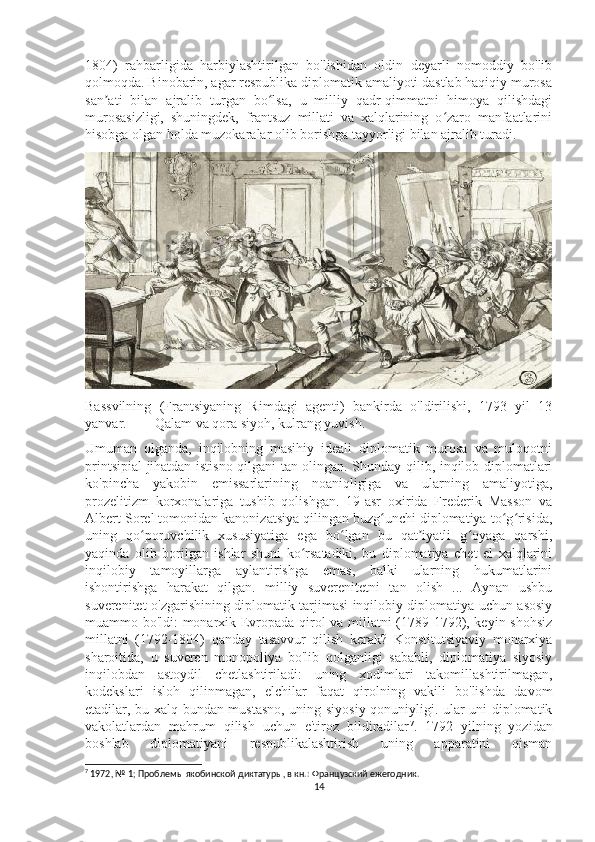 1804)   rahbarligida   harbiylashtirilgan   bo'lishidan   oldin   deyarli   nomoddiy   bo'lib
qolmoqda. Binobarin, agar respublika diplomatik amaliyoti dastlab haqiqiy murosa
san ati   bilan   ajralib   turgan   bo lsa,   u   milliy   qadr-qimmatni   himoya   qilishdagiʼ ʻ
murosasizligi,   shuningdek,   frantsuz   millati   va   xalqlarining   o zaro   manfaatlarini	
ʻ
hisobga olgan holda muzokaralar olib borishga tayyorligi bilan ajralib turadi. 
Bassvilning   (Frantsiyaning   Rimdagi   agenti)   bankirda   o'ldirilishi,   1793   yil   13
yanvar.        Qalam va qora siyoh, kulrang yuvish.
Umuman   olganda,   inqilobning   masihiy   ideali   diplomatik   murosa   va   muloqotni
printsipial jihatdan istisno qilgani tan olingan. Shunday qilib, inqilob diplomatlari
ko'pincha   yakobin   emissarlarining   noaniqligiga   va   ularning   amaliyotiga,
prozelitizm   korxonalariga   tushib   qolishgan.   19-asr   oxirida   Frederik   Masson   va
Albert Sorel tomonidan kanonizatsiya qilingan buzg unchi diplomatiya to g risida,	
ʻ ʻ ʻ
uning   qo poruvchilik   xususiyatiga   ega   bo lgan   bu   qat iyatli   g oyaga   qarshi,	
ʻ ʻ ʼ ʻ
yaqinda   olib   borilgan   ishlar   shuni   ko rsatadiki,   bu   diplomatiya   chet   el   xalqlarini	
ʻ
inqilobiy   tamoyillarga   aylantirishga   emas,   balki   ularning   hukumatlarini
ishontirishga   harakat   qilgan.   milliy   suverenitetni   tan   olish   ...   Aynan   ushbu
suverenitet o'zgarishining diplomatik tarjimasi inqilobiy diplomatiya uchun asosiy
muammo bo'ldi: monarxik Evropada qirol va millatni (1789-1792), keyin shohsiz
millatni   (1792-1804)   qanday   tasavvur   qilish   kerak?   Konstitutsiyaviy   monarxiya
sharoitida,   u   suveren   monopoliya   bo'lib   qolganligi   sababli,   diplomatiya   siyosiy
inqilobdan   astoydil   chetlashtiriladi:   uning   xodimlari   takomillashtirilmagan,
kodekslari   isloh   qilinmagan,   elchilar   faqat   qirolning   vakili   bo'lishda   davom
etadilar, bu xalq bundan mustasno, uning siyosiy qonuniyligi. ular uni diplomatik
vakolatlardan   mahrum   qilish   uchun   e'tiroz   bildiradilar 7
.   1792   yilning   yozidan
boshlab   diplomatiyani   respublikalashtirish   uning   apparatini   qisman
7
  1972, № 1; Проблемы якобинской диктатуры, в кн.: Французский ежегодник.
14 