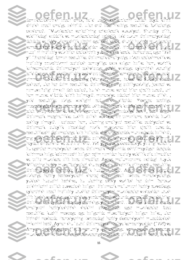 demokratlashtirish   orqali   emas,   balki   uning   standartlarini   tubdan   qayta   ko'rib
chiqish   orqali   amalga   oshirildi.   Ular   endi   odat   hisobiga   respublika   fazilatlariga
asoslanadi.   "Muzokaralar   san'ati"ning   aristokratik   xususiyati.   Shunday   qilib,
vakillikdagi   soddalik   va   muzokaralardagi   ochiqlik   Eski   tuzum   diplomatiyasidagi
dabdaba va ikkiyuzlamachilik o'rnini egallashi kerak, chunki hozirda muzokaralar
samaradorligi vakillikning behudaligidan ustun turadi. Biroq, respublikachi "to'g'ri
nutq" ni inqilobiy va'z bilan aralashtirib yubormaslik kerak. Darhaqiqat, agar 1793
yil 13 apreldagi farmon respublika diplomatik amaliyotiga o zaro aralashmaslik vaʻ
inqilobiy   prozelitizmni   taqiqlash   tamoyiliga   asos   solgan   bo lsa   ham,   vazirlik	
ʻ
ko rsatmalarida   diplomatiyani   tashviqotga   qarshi   vositaga   aylantirish   zarurligi	
ʻ
ta kidlangan edi. aksilinqilobiy tashviqot tomonidan kamsitilgan "respublika qadr-
ʼ
qimmatini"   tiklash   To'rt   agentning   (Manguri,   Genet,   Bassvil   va   Sulavi)   ishidan
tashqari,   ular   har   doim   respublika   diplomatiyasining   qobiliyatsizligi,   jasorati   va
nomuvofiqligi   timsoli   deb   ataladi,   bu   ish   murosa   san'ati   bilan   ajralib   turadi,   uni
ham   murosa   sifatida   ko'rib   bo'lmaydi.   monarxiya   odatlari   bilan   murosa   qilish.   ,
yoki   respublika   o'ziga   xosligini   rad   etish   sifatida:   Yevropa   tartibiga
integratsiyalashuv muqarrar ravishda ushbu diplomatik kodekslarni hurmat qilishni
talab   qildi,   Respublika   esa,   o'z   agentlari,   ularning   irodasiga   qarshi,   duch   kelgan
diplomatik   marginallikka   tushib   qolish   xavfisiz,   bir   tomonlama   ravishda   buzib
tashlay   olmaydi.   Haqiqatan   ham,   ularning   amaliyoti   respublika   qadriyatlari   va
diplomatik   qulaylik   o'rtasidagi   nozik   muvozanat   bilan   ajralib   tursa-da,
respublikachi diplomatlarga ko'p hollarda chetlanganlardek munosabatda bo'lishdi,
eng yaxshi  holatda e'tibordan chetda qolishdi va izolyatsiya qilishdi, eng yomoni,
haydab chiqarishdi va ta'qib qilishdi. 796 yilgacha, akkreditatsiya yo'qligi sababli,
bu agentlar monarxiyalar  Evropa diplomatik maydonida eshitilmaydigan darajada
ko'rinmas holga keltirmoqchi bo'lgan rejim nomidan haqiqiy vakillik qila olmadilar
va   to'liq   muzokara   olib   bora   olmadilar.   Aynan   ma'lumotnoma   ostidagi   Buyuk
Millatning harbiy muvaffaqiyatlari shu paytgacha to'sqinlik qilingan bu respublika
diplomatiyasiga   Evropada   fuqarolik   huquqini   berdi.   Agar   diplomatik   agentlar
o'zlariga   harbiy   repressiyalarni   shantaj   qilish   orqali   Evropa   monarxiyalariga
yuklash   huquqini   berishsa,   bu   ularning   asosiy   vazifasi   har   doim   frantsuz
qo'shinlarini qo'llab-quvvatlash bo'lgan Diplomatik ma'lumotni harbiy razvedkaga
aylantirish   orqali   inqilobiy   urushlar   diplomatiyani   muzokaralar   vositasidan   urush
olib borish vositasiga aylantirishga yordam berdi va bunda generallar maoshi bilan
diplomatlarni ayg'oqchilarga aylantirishga yordam berdi. . Bu bilan ular diplomatik
amaliyotni   harbiylashtirish   shaklini   qo'zg'atdilar:   agar   muzokaralar   faqat
respublika   kuchli   mavqega   ega   bo'lganida   muvaffaqiyatli   bo'lgan   bo'lsa,   ular
birinchi   navbatda   Frantsiyaning   Evropadagi   harbiy   ekspansiyasini   muqaddaslash
imkonini berdi. Aynan shu "qurol diplomatiyasi" Italiya kampaniyasidan (1796) va
Amyen   tinchligigacha   (1802)   umumiy   generallarga   va   xususan   Bonapartga
muzokaralarni diplomatik agentlar zarariga musodara qilish huquqini berdi, bu esa
15 