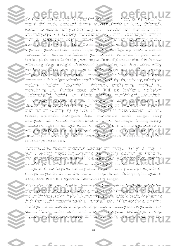 o'z   shartlari   bo'yicha   tinchlik   o'rnatishni   talab   qildi.   .   Biroq,   asosiy   respublika
merosi   diplomatik   aloqalarni   doimiy   shaxssizlashtirishdan   ko'ra,   diplomatik
vositani   o'z   vaqtida   harbiylashtirishda   yotadi.   Haqiqatan   ham,   inqilob   uni   qirol
diplomatiyasiga   xos   sulolaviy   mantiqlardan   ozod   qilib,   diplomatiyani   birinchi
ma’noda   Respublikani   belgilab   beruvchi   ushbu   “jamoat   narsasi”ning   mutlaq
xizmatiga qo‘yish imkonini berdi. O'zining respublika variantida diplomatiya endi
knyazlarni   yarashtirishdan   iborat   bo'lgan   yagona   vazifaga   ega   emas:   u   birinchi
navbatda   turli   xalqlar   manfaatlarini   yaqinlashtirish   va   o'zaro   bog'lash   uchun
harakat qilishi kerak Darhaqiqat, agar respublikachi diplomatlar chet elda frantsuz
millatining   o'ziga   xosligini   ifodalashlari   kerak   bo'lsa,   ular   faqat   ushbu   milliy
manfaatlarning   ko'pligiga   qarab,   ya'ni   barcha   Evropa   xalqlari   uchun   umumiy
bo'lgan   ushbu   manfaatlarga   muvofiq   muzokaralar   olib   borishlari   kerak.   hukumat
tomonidan olib borilgan so'rovlar orqali bu xalqlarni siyosiy, iqtisodiy, axloqiy va
madaniy   jihatlarini   "tekshirish".   Diplomatik   amaliyotning   mohiyati   va
maqsadining   ana   shunday   qayta   ta’rifi   XIX   asr   boshlarida   neologizm
“diplomatiya”ni   haqiqiy   fan   sifatida   ta’riflash   mumkinligini   tushuntiradi:
“Hokimiyatning   munosabatlari   va   hokimiyat   manfaatlari   to‘g‘risidagi   fan”.
"Akademiya lug'atiga (1798) ko'ra, ya'ni Evropaning diplomatik tarixini o'rganish
bilan   har   bir   xalqning   siyosiy   iqtisodini   o'rganishni   birlashtiradigan   fan.   Shu
sababli,   diplomatni   hozirgacha   faqat   "muzokaralar   san'ati"   bo'lgan   oddiy
amaliyotchi  deb hisoblash  mumkin emas:  u bu misli  ko'rilmagan  fanning haqiqiy
mutaxassisi   bo'lishni   xohlaydi   va   bo'lishi   kerak.   Chunki   u   monarxiya   asosisiz   va
milliy manfaatlar asosida  diplomatiyani  qaytadan ixtiro qilishi kerak edi, shuning
uchun   inqilob   davlatlarga   hech   bo'lmaganda   diplomatik   muloqotning   aktyorlari
bo'lishlariga imkon berdi.
Dantonistlar   va   Yakobin   diktaturasi   davridagi   diplomatiya.   1793   yil   31   may   -   2
iyun   qo'zg'oloni   mayda   burjuaziyaning   eng   inqilobiy   guruhlari   va   shahar   va
qishloqlarning   plebey   massalari   blokiga   asoslangan   yakobinlar   diktaturasining
o'rnatilishiga   olib   keldi.   Yakobinlar   diplomatiyasi   inqilobni   interventistlardan
himoya qilish vazifasiga va inqilobiy ozodlik urushini to'liq g'alabaga rivojlantirish
shioriga   bo'ysundirildi.   Jirondist   Lebrun   o'rniga   Danton   Deforgning   himoyachisi
tashqi ishlar vaziri etib tayinlandi. Lebrun hibsga olingan. 
Yakobinlar   diktaturasi   davrida   Dantonistlar   hech   qachon   koalitsiya   vakolatlari
bilan haqiqiy muzokaralarni boshlashga muvaffaq bo'lishmagan. 1793 yil avgustda
ma'lum bir Matyus o'zini ingliz hukumatining agenti sifatida ko'rsatib, Angliyaning
tinch   sharoitlarini   norasmiy   ravishda   Frantsiya   Tashqi   ishlar   vazirligiga   topshirdi
Frantsiya   inqilob   davrida   amalga   oshirilgan   barcha   hududiy   anneksiyalardan   voz
kechib,   Tabago   orolini   berib,   qirol   oilasini   Frantsiyadan   evakuatsiya   qilishga
majbur   bo'ldi.   Jamoat   xavfsizligi   qo'mitasida   Deforg   ushbu   takliflar   bo'yicha
16 