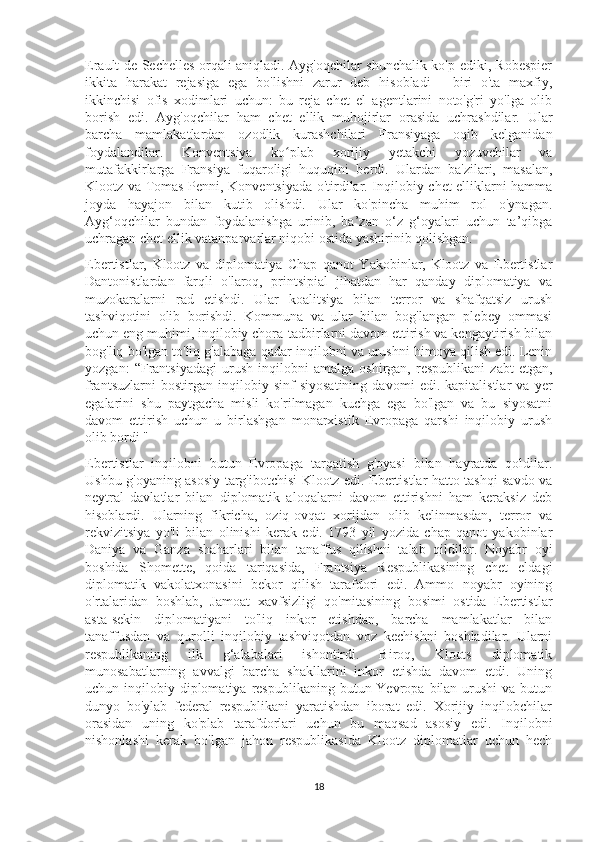 Erault de Sechelles orqali aniqladi. Ayg'oqchilar shunchalik ko'p ediki, Robespier
ikkita   harakat   rejasiga   ega   bo'lishni   zarur   deb   hisobladi   -   biri   o'ta   maxfiy,
ikkinchisi   ofis   xodimlari   uchun:   bu   reja   chet   el   agentlarini   noto'g'ri   yo'lga   olib
borish   edi.   Ayg'oqchilar   ham   chet   ellik   muhojirlar   orasida   uchrashdilar.   Ular
barcha   mamlakatlardan   ozodlik   kurashchilari   Fransiyaga   oqib   kelganidan
foydalandilar.   Konventsiya   ko plab   xorijiy   yetakchi   yozuvchilar   vaʻ
mutafakkirlarga   Fransiya   fuqaroligi   huquqini   berdi.   Ulardan   ba'zilari,   masalan,
Klootz va Tomas Penni, Konventsiyada o'tirdilar. Inqilobiy chet elliklarni hamma
joyda   hayajon   bilan   kutib   olishdi.   Ular   ko'pincha   muhim   rol   o'ynagan.
Ayg‘oqchilar   bundan   foydalanishga   urinib,   ba’zan   o‘z   g‘oyalari   uchun   ta’qibga
uchragan chet ellik vatanparvarlar niqobi ostida yashirinib qolishgan.
Ebertistlar,   Klootz   va   diplomatiya   Chap   qanot   Yakobinlar,   Klootz   va   Ebertistlar
Dantonistlardan   farqli   o'laroq,   printsipial   jihatdan   har   qanday   diplomatiya   va
muzokaralarni   rad   etishdi.   Ular   koalitsiya   bilan   terror   va   shafqatsiz   urush
tashviqotini   olib   borishdi.   Kommuna   va   ular   bilan   bog'langan   plebey   ommasi
uchun eng muhimi, inqilobiy chora-tadbirlarni davom ettirish va kengaytirish bilan
bog'liq bo'lgan to'liq g'alabaga qadar inqilobni va urushni himoya qilish edi. Lenin
yozgan:   “Frantsiyadagi   urush   inqilobni   amalga   oshirgan,   respublikani   zabt   etgan,
frantsuzlarni   bostirgan   inqilobiy   sinf   siyosatining   davomi   edi.   kapitalistlar   va   yer
egalarini   shu   paytgacha   misli   ko'rilmagan   kuchga   ega   bo'lgan   va   bu   siyosatni
davom   ettirish   uchun   u   birlashgan   monarxistik   Evropaga   qarshi   inqilobiy   urush
olib bordi "
Ebertistlar   inqilobni   butun   Evropaga   tarqatish   g'oyasi   bilan   hayratda   qoldilar.
Ushbu g'oyaning asosiy targ'ibotchisi Klootz edi. Ebertistlar hatto tashqi savdo va
neytral   davlatlar   bilan   diplomatik   aloqalarni   davom   ettirishni   ham   keraksiz   deb
hisoblardi.   Ularning   fikricha,   oziq-ovqat   xorijdan   olib   kelinmasdan,   terror   va
rekvizitsiya   yo'li   bilan   olinishi   kerak   edi.   1793   yil   yozida   chap   qanot   yakobinlar
Daniya   va   Ganza   shaharlari   bilan   tanaffus   qilishni   talab   qildilar.   Noyabr   oyi
boshida   Shomette,   qoida   tariqasida,   Frantsiya   Respublikasining   chet   eldagi
diplomatik   vakolatxonasini   bekor   qilish   tarafdori   edi.   Ammo   noyabr   oyining
o'rtalaridan   boshlab,   Jamoat   xavfsizligi   qo'mitasining   bosimi   ostida   Ebertistlar
asta-sekin   diplomatiyani   to'liq   inkor   etishdan,   barcha   mamlakatlar   bilan
tanaffusdan   va   qurolli   inqilobiy   tashviqotdan   voz   kechishni   boshladilar.   Ularni
respublikaning   ilk   g‘alabalari   ishontirdi.   Biroq,   Kloots   diplomatik
munosabatlarning   avvalgi   barcha   shakllarini   inkor   etishda   davom   etdi.   Uning
uchun inqilobiy  diplomatiya  respublikaning  butun Yevropa  bilan  urushi   va butun
dunyo   bo'ylab   federal   respublikani   yaratishdan   iborat   edi.   Xorijiy   inqilobchilar
orasidan   uning   ko'plab   tarafdorlari   uchun   bu   maqsad   asosiy   edi.   Inqilobni
nishonlashi   kerak   bo'lgan   jahon   respublikasida   Klootz   diplomatlar   uchun   hech
18 