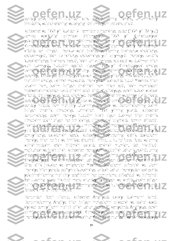 qanday   ariza   berishni   oldindan   ko'ra   olmadi.   Uning   fikricha,   umuminsoniy
birodarlik, xalqlar erkinligi va tengligi diplomatiyani ortiqcha qiladi.
Robespier   va   1793   yil   kuzidan   9   Termidor   to'ntarishiga   qadar   (1794   yil   27   iyul)
Jamoat   xavfsizligi   qo'mitasi   diplomatiyasi.   1793   yil   Konstitutsiyasi
yakobinchilarning   inqilobiy   diplomatiyasi   tamoyillarini   belgilab   berdi.
Konstitutsiyaga   ko'ra,   frantsuzlar   barcha   erkin   xalqlarning   tabiiy   ittifoqchilari
sifatida   tan   olingan.   Fransuz   xalqi   boshqa   xalqlarning   boshqaruv   shakllariga
aralashmaydi,   lekin   o'z   ishlariga   aralashishga   yo'l   qo'ymaydi.   Frantsiya   ozodlik
kurashchilariga boshpana beradi, lekin uni zolimlarga rad etadi  va dushman bilan
sulh   tuzmaydi,   hududini   egallab   olgan.   1793   yil   Konstitutsiyasi   amalga
oshirilmadi,   chunki   vaziyat   inqilobiy   diktatura   rejimini   talab   qildi.   Shunga
qaramay, Robespyer diplomatiyasi asosan uning tamoyillariga mos kelardi, u jahon
inqilobini amalga oshirish maqsadida Fransiyadan tashqarida butun Yevropa bilan
urushni   ham,   taslim   bo lgan   tinchlikni   ham   inkor   etdi,   lekin   mamlakatniʻ
interventsionistlardan ozod qilishni talab qildi. Koalitsiyaga qarshi kurash vositasi
sifatida   diplomatiyaga   katta   ahamiyat   berib,   Robespier   bir   vaqtning   o'zida   ikkita
qarama-qarshi   oqimni   bostirdi:   Klootz   va   Ebertistlar   tomonidan   olib  borilgan  har
qanday   holatda   ham   inqilobiy   urushning   targ'iboti   va   Dantonistlarning   taslim
bo'lgan   tinchlik   o'rnatishga   urinishlari.   1793   yilning   yozida   Robespier
dantonistlarga   qarshi   Fransiya   hududini   bosib   olgan   dushman   bilan   tinchlik
o'rnatishni   taklif   qilgan   har   bir   kishiga   o'lim   jazosi   to'g'risida   farmon   chiqardi.
Tashqi siyosat haqidagi nutqlarida u monarxiya diplomatiyasining makiavelizmini
yo'q   qildi.   Inqilob   diplomatiyasi,   dedi   Robespier,   adolat,   to'g'rilik   va   qonuniylik
tamoyillariga   asoslanishi   kerak.   Robespyer   Yevropaning   kichik   davlatlarini
Fransiya   bilan   ittifoq   va   birlikka   chaqirdi.   Biroq,   u   bu   ittifoqqa   faqat   xalqning
xohish-irodasini   erkin   bildirishi   asosida   erishish   mumkin,   deb   hisobladi.
majburlash va bosib olish. Robespier Frantsiyani ozod qilish uchun kurashdi, uning
chegaralaridan   tashqarida   inqilob   uchun   emas.   Qo'mita   jirondistlar   tomonidan
Shveytsariyaga   inqilobni   qo'zg'atish   uchun   yuborilgan   agentlarni   chaqirib   oldi.
Chet   ellik   josuslar   va   emigrantlar   Yevropa   davlatlarini   qo‘rqitish   va   ularni
Fransiya bilan yanada qat’iyroq kurashishga undash uchun Fransiyadan tashqarida
yakobinchilarning   inqilobiy   targ‘ibotini   har   tomonlama   qo‘zg‘atdi   va   bo‘rttirdi.
Sen-Justning   soxta   hisoboti   mana   shunday   uydirilgan   va   xorijda   nashr   etilgan
bo'lib, unda Yevropadagi yakobinlarning targ'iboti va bu boradagi xarajatlar haqida
fantastik ma'lumotlar mavjud.
Dantondan   farqli   o'laroq,   Robespier   Angliyada   asosiy   dushmanni   ko'rdi.
Dantonistlarning   Angliya   bilan   bo'lgan   intrigalarini   to'xtatish   va   tashqi   savdo
siyosati  tamoyillarini  inqilob qilish  uchun  Barrer   21 sentyabrda  Angliyaga  qarshi
qo'mita nomidan katta nutq so'zladi. Konventsiya unga qarshi ingliz kemalarining
Frantsiyaga kirishini taqiqlovchi mashhur Kromvel qonuniga o'xshash Navigatsiya
19 