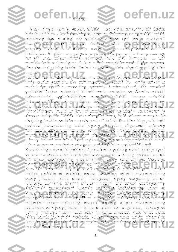                                               KIRISH
     Mavzuning dolzarbligi va zarurati. XVIII-asr  oxirida fransuz inqilobi davrida
birinchi antifransuz koalitsiyasining va Yevropa diplomatiyasining tashkil topishi.
zamonaviy   davr   tarixidagi   eng   yorqin,   muhim   va   ayni   paytda   munozarali
muammolardan   birini   ifodalaydi.   Frantsuz   inqilobi   davri   tarixshunosligida
an'anaviy   ravishda   katta   e'tiborga   sazovor   bo'lgan   tarixiy   voqealardan   biri
hisoblanadi. Minglab monografiyalar unga bag'ishlangan, ammo shunga qaramay,
har   yili   unga   bo'lgan   qiziqish   so'nmaydi,   balki   o’sib   bormoqda.   Bu   turli
mamlakatlarda   saqlanadigan   juda   ko'p   hujjatli   materiallar   mavjudligiga   qaramay,
Frantsiya   inqilobining   barcha   jihatlari   hali   ham   etarlicha   o'rganilmaganligi   bilan
bog'liq.
Frantsuz   inqilobi   davridagi   xalqaro   munosabatlar   O’zbekiston   tarixshunosligida
ilmiy   asarlar   yetarlicha   aks   ettirilmagan,   shu   sababli   biz   xorijiy   tarixchilar
manbalariga   tayanib   bu   mavzuning   urganamiz.   Bundan   tashqari,   ushbu   masalani
yoritishda   fransuz   tarixchilari   birinchi   marta   marksizm   va   Annales   maktabi
tushunchalarini   uyg'unlashtirishga   muvaffaq   bo'lishdi.   Frantsuz   tarixchisi
P.Renuvin   F.Brodel   singari   “uzoq   davom   etadigan”   jarayonlarning   ulkan
ahamiyatini   e’tirof   etib,   "hodisalar"ga   nisbatan   xo'rlangan   munosabatga   keskin
e'tiroz bildirgan. Braudeldan farqli o‘laroq, u siyosiy hayotdagi voqealar va tarixiy
shaxslar   faoliyatida   “kichik   faktlar   changi”ni   emas,   balki   xalqaro   munosabatlar
rivojining   “muhim   va   ba’zan   asosiy   omilini”   ko‘rdi.   Shu   bilan   birga,   u   birinchi
navbatda   hukumatlarning   tashqi   siyosiy   faoliyatini   o rganuvchi   an anaviyʻ ʼ
“diplomatik   tarixdan   to liqroq   va   kengroq   tarixga   o tishga   chaqirdi.   "Xalqaro	
ʻ ʻ
munosabatlar   tarixi"   bu   muammoni   o'rganishga   nafaqat   tarixiy,   balki   boshqa
ijtimoiy fanlarni ham jalb qilishni anglatadi.bugungi va kelajagimizni tushuntirish
uchun xalqaro munosabatlar tarixiga katta qiziqish bilan qaytishni bildiradi.
Kurs ishining predmeti birinchi anti-fransuz koalitsiyasining tashkil topish jarayoni
va   shu   munosabat   bilan   boshlangan   urushdir.   Ushbu   ishning   maqsadi   birinchi
antifransuz   koalitsiyasining   shakllanishining   asosiy   sabablarini   va   Vestfaliya
tizimining yemirilishida Fransiyaning rolini aniqlashdan iborat. 
Kurs   ishi   jarayonida   quyidagi   vazifalarni   hal   qilish   rejalashtirilgan:   Fransuz
inqilobi   arafasida   va   dastlabki   davrida   Evropadagi   xalqaro   munosabatlarning
asosiy   jihatlarini   ko'rib   chiqish,   Fransiyadagi   siyosiy   vaziyatning   birinchi
koalitsiya   tuzilishiga   ta’sirini   aniqlash;   birinchi   anti-fransuz   koalitsiyasining
shakllanishi   evolyutsiyasini   kuzatish;   antifransuz   koalitsiyasining   urushi   va
Vestfaliya   tizimining   qulashi   uchun   Yevropa   davlatlari   va   Fransiyaning
javobgarlik   darajasini   aniqlash;   Shuni   ham   yodda   tutish   kerakki,   Kurs   ishining
maqsadlari   asosan   inqilobning   dastlabki   davridagi   xalqaro   munosabatlarning
diplomatik   va   siyosiy   jihatlarini   ko'rib   chiqishni   o'z   ichiga   oladi,   iqtisodiy   va
ijtimoiy   jihatlarga   muallif   faqat   kerak   bo'lganda   to'xtaladi.   Kurs   ishida   ustida
ishlayotganda   biz,birinchi   navbatda,   xalqaro   munosabatlar   tarixini   o'rganishda
faqat   ketma-ket   almashtirilgan   munosabatlarni   o'rganishning   o'zi   etarli   emasligi
haqidagi fikrlarga tayandik.
2 