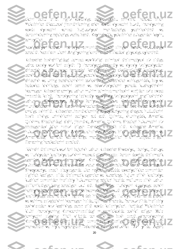 aktini   qabul   qildi.   Ingliz   savdosiga   qarshi   ushbu   prinsipial   harakat   bilan
Yakobinlar   diktaturasi   jirondinlarning   erkin   savdo   siyosatini   buzdi,   Fransiyaning
savdo   siyosatini   sanoat   burjuaziyasi   manfaatlariga   yaqinlashtirdi   va
dantonistlarning rejalariga zarba berdi. Keyinchalik, yakobinlar qulagandan keyin,
tamoyillar.
Navigatsiya   harakati   Frantsiya   tomonidan   bosib   olingan   barcha   hududlarga
tarqaldi. Napoleon ularni Angliyaning kontinental blokadasi g'oyasiga aylantirdi.
Robespier   boshchiligidagi   Jamoat   xavfsizligi   qo'mitasi   diplomatiyasi   o'z   oldiga
uchta   asosiy   vazifani   qo'ydi:   1)   Frantsiyani   iqtisodiy   va   siyosiy   izolyatsiyadan
chiqarish   va   oziq-ovqat   importini   kengaytirish;   2)   aksilinqilobiy   koalitsiyaga
qarshi   boshqa   kuchlar   guruhini   yaratish,   3)   koalitsiya   ichida   nizolar   keltirib
chiqarish   va   uning   parchalanishini   tezlashtirish.   Ebertistlar   xohlaganidek,   boy   va
badavlat   kishilarga   qarshi   terror   va   rekvizitsiyalarni   yanada   kuchaytirishni
istamagan Robespier armiya uchun muhim ta'minot manbasini xorijdan oziq-ovqat
importida   ko'rdi.   Frantsiyaning   iqtisodiy   va   siyosiy   izolyatsiyasini   engillashtirish
uchun   u   Shveytsariya,   AQSh,   Daniya   va   Ganza   shaharlari   bilan   yaxshi
munosabatlarni   saqlab   turdi.   Bu   shtatlarda   katta   miqdorda   oziq-ovqat   xaridlari
amalga oshirildi. Robespier Jirondistlarning Shveytsariyaning chegara hududlarini
bosib   olishga   urinishlarini   qat'iyan   rad   etdi.   Qo'mita,   shuningdek,   Amerika
Qo'shma   Shtatlaridagi   elchi,   jirondist,   Amerika   Qo'shma   Shtatlari   hukumatini   o'z
propagandasi   bilan   norozi   qilgan   Genetni   chaqirib   oldi.   Robespier   Amerika
hukumati boshlig'i ustidan Amerika aholisiga Angliya bilan urushga chaqirgan va
Amerikadagi   kemalar   kapitanlariga   marque   maktublari   bilan   murojaat   qilgan
Genetning harakatlarini qoraladi.
Ikkinchi diplomatik vazifani bajarish uchun Robespier Shvetsiya, Daniya, Genuya
va Turkiyadan koalitsiya tuzishni maqsad qilgan. Hatto Danton davrida diplomatik
agentlar   Marais   va   Semonvillar   Konstantinopolga   va   Italiya   shaharlariga
yuborilgan.   Ammo   ularning   safari   zarur   ehtiyot   choralari   bilan   ta'minlanmagan.
Shveytsariya   orqali   o'tayotganda   ular   neytral   hududda   avstriyaliklar   tomonidan
o'g'irlab   ketilgan.   o'lda   diplomatik   agentlar   va   kurerlarga   hujum   qilish   koalitsiya
kuchlari   tomonidan   inqilobiy   hukumatning   rejalari   haqida   ma'lumot   olish   uchun
qo'llaniladigan   keng   tarqalgan   usul   edi.   Semonvilga   Turkiyani   Rossiyaga   qarshi
harbiy   sabotaj   qilishga   undagan   ko'rsatmalar   Vena   sudi   qo'liga   tushdi.   Turkiyani
koalitsiyaga   qarama-qarshi   og'irlik  deb   hisoblagan   va   Turkiya  hukumatida   g'azab
va vahima qo'zg'atishni istamagan holda, Qo'mita Sharqda, frantsuz tilida inqilobiy
tashviqotdan   voz   kechishga   qaror   qildi   savdo   koloniyalari.   Parijdagi   Yakobinlar
klubi   Frantsiyaning   Konstantinopoldagi   mustamlakasida   tashkil   etilgan   Xalq
jamiyatini   o'zining   filiali   sifatida   tan   olishdan   bosh   tortdi.   Frantsiyaning
Konstantinopoldagi   agenti   Lebrun   tomonidan   yuborilgan   boy   aristokrat,   aqlli
mansabdor   va   hiyla-nayrangdor   Dekorche   edi.   Kosciushko   1794   yilda.   Agent
20 