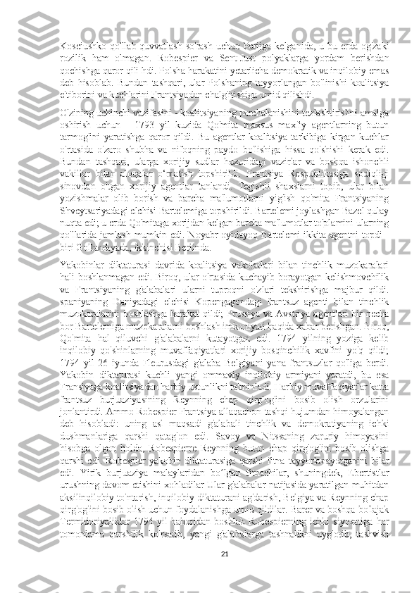 Kosciushko qo'llab-quvvatlash so'rash  uchun Parijga kelganida, u bu erda og'zaki
rozilik   ham   olmagan.   Robespier   va   Sent-Just   polyaklarga   yordam   berishdan
qochishga qaror qili hdi. Polsha harakatini yetarlicha demokratik va inqilobiy emas
deb   hisoblab.   Bundan   tashqari,   ular   Polshaning   tayyorlangan   bo'linishi   koalitsiya
e'tiborini va kuchlarini Frantsiyadan chalg'itishiga umid qilishdi.
O'zining uchinchi vazifasini - koalitsiyaning parchalanishini tezlashtirishni amalga
oshirish   uchun   -   1793   yil   kuzida   Qo'mita   maxsus   maxfiy   agentlarning   butun
tarmog'ini   yaratishga   qaror   qildi.   Bu   agentlar   koalitsiya   tarkibiga   kirgan   kuchlar
o'rtasida   o'zaro   shubha   va   nifoqning   paydo   bo'lishiga   hissa   qo'shishi   kerak   edi.
Bundan   tashqari,   ularga   xorijiy   sudlar   huzuridagi   vazirlar   va   boshqa   ishonchli
vakillar   bilan   aloqalar   o‘rnatish   topshirildi.   Frantsiya   Respublikasiga   sodiqligi
sinovdan   o'tgan   xorijiy   agentlar   tanlandi.   Tegishli   shaxslarni   topib,   ular   bilan
yozishmalar   olib   borish   va   barcha   ma'lumotlarni   yig'ish   qo'mita   Frantsiyaning
Shveytsariyadagi elchisi Bartelemiga topshirildi. Bartelemi joylashgan Bazel qulay
nuqta edi; u erda Qo'mitaga xorijdan kelgan barcha ma'lumotlar to'plamini ularning
qo'llarida jamlash mumkin edi. Noyabr oyidayoq Bartelemi  ikkita agentni  topdi -
biri Gollandiyada, ikkinchisi Berlinda.
Yakobinlar   diktaturasi   davrida   koalitsiya   vakolatlari   bilan   tinchlik   muzokaralari
hali boshlanmagan edi. Biroq, ular o'rtasida kuchayib borayotgan kelishmovchilik
va   Frantsiyaning   g'alabalari   ularni   tuproqni   o'zlari   tekshirishga   majbur   qildi.
spaniyaning   Daniyadagi   elchisi   Kopengagendagi   frantsuz   agenti   bilan   tinchlik
muzokaralarini  boshlashga  harakat  qildi; Prussiya va Avstriya agentlari  bir  necha
bor Bartelemiga muzokaralarni boshlash imkoniyati haqida xabar berishgan. Biroq,
Qo'mita   hal   qiluvchi   g'alabalarni   kutayotgan   edi.   1794   yilning   yoziga   kelib
inqilobiy   qo'shinlarning   muvaffaqiyatlari   xorijiy   bosqinchilik   xavfini   yo'q   qildi;
1794   yil   26   iyunda   Fleurusdagi   g'alaba   Belgiyani   yana   frantsuzlar   qo'liga   berdi.
Yakobin   diktaturasi   kuchli   yangi   ommaviy   inqilobiy   armiyani   yaratdi,   bu   esa
Fransiyaga koalitsiyadan harbiy ustunlikni ta'minladi. Harbiy muvaffaqiyatlar katta
frantsuz   burjuaziyasining   Reynning   chap   qirg'og'ini   bosib   olish   orzularini
jonlantirdi. Ammo Robespier Frantsiya allaqachon tashqi hujumdan himoyalangan
deb   hisobladi:   uning   asl   maqsadi   g'alabali   tinchlik   va   demokratiyaning   ichki
dushmanlariga   qarshi   qatag'on   edi.   Savoy   va   Nitssaning   zaruriy   himoyasini
hisobga   olgan   holda,   Robespierre   Reynning   butun   chap   qirg'og'ini   bosib   olishga
qarshi   edi.   Robespier   yakobin   diktaturasiga   qarshi   fitna   tayyorlanayotganini   bilar
edi.   Yirik   burjuaziya   malaylaridan   bo lgan   fitnachilar,   shuningdek,   Ebertistlarʻ
urushning davom etishini xohladilar Ular g'alabalar natijasida yaratilgan muhitdan
aksilinqilobiy to'ntarish, inqilobiy diktaturani ag'darish, Belgiya va Reynning chap
qirg'og'ini bosib olish uchun foydalanishga umid qildilar. Barer va boshqa bo'lajak
Termidoriyaliklar   1794   yil   bahoridan   boshlab   Robespierning   ichki   siyosatiga   har
tomonlama   qarshilik   ko'rsatib,   yangi   g'alabalarga   tashnalikni   uyg'otib,   tashvish
21 