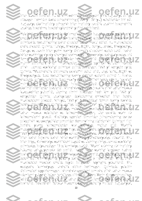 bilan kuzatib bordilar. Bu kelishmovchiliklar hokimiyatni  yirik burjuaziya qo'liga
o'tkazgan Termidor davlat  to'ntarishining (1794 yil  27 iyul) sabablaridan biri edi.
Burjuaziya   aksilinqilobiy   to‘ntarish   bilan   inqilobiy   ozodlik   urushini   bosqinchilik
urushiga bosqichma-bosqich aylantirish yo‘lini ochib berdi.
Yakobinlar   diktaturasi   davrida   diplomatik   apparatni   butunlay   qayta   tashkil   etish
amalga oshirildi. 1793 yil kuzidan boshlab Barre va Robespier  jamoat  xavfsizligi
qo'mitasida   respublikaning   tashqi   aloqalari   uchun   mas'ul   edilar.   Bu   munosabatlar
ancha qisqardi. Qo'mita Turkiya, Shvetsiya, AQSh, Daniya, Jeneva, Shveytsariya,
Genuya   va   Jazoir   bilan   yarim   rasmiy   diplomatik   aloqalarni   saqlab   turdi.   Tashqi
ishlar   vazirining   siyosiy   ahamiyati   arzimas   edi.   Konventsiya   tashqi   siyosatga   oid
farmon va qarorlarni  hatto eshitmasdan  ham  qabul  qildi. 1793 yil  yozidan barcha
muhim   diplomatik   ishlar   -   muzokaralar,   agentlarni   tayinlash   va   ularni   nazorat
qilish   -   Jamoat   xavfsizligi   qo'mitasi   qo'lida   to'plangan.   1793   yil   sentyabr   oyida
Qo mita   “Vaqtinchalik   diplomatik   asoslar”ni   qabul   qildi,   unga   ko ra,   AQSh   vaʻ ʻ
Shveytsariyada   faqat   respublikaning   rasmiy   elchilari   saqlanib   qolindi   1.   Boshqa
shtatlarda qo mita tarkibida faqat maxfiy agentlar bo lishi kerak edi. Bu "asoslar"	
ʻ ʻ
mohiyatiga   ko'ra,   faqat   faktik   holatni   tasdiqladi.   Diplomatik   xodimlar
aksilinqilobchilardan tozalandi. Ishonchsiz agentlarga josuslik qilish uchun maxsus
kuzatuvchilar   yuborildi,   ularning   o'rnini   bosadigan   hech   kim   yo'q.   1793   yil
sentyabrdan   Qo'mita   urushayotgan   davlatlarning   emissarlari   bilan   barcha
muzokaralarni   to'xtatdi.   Nihoyat,   1793-yil   5-dekabrdagi   farmon   rasmiy   ravishda
barcha   diplomatiyani   Qo mita   qo liga   topshirdi.   1794   yil   mart   oyida   Qo'mita	
ʻ ʻ
qaroriga   ko'ra,   uning   o'zi   elchilarga   maktublarni   imzolagan,   ularga   muzokaralar
uchun   maxsus   vakolatlar   va   ko'rsatmalar   bergan;   ular   asosida   vazir   o'z
ko'rsatmalarini   yozadi.   Koalitsiya   agentlari   tomonidan   jo'natmalarning   tez-tez
to'xtatilishi   va   avstriyaliklar   tomonidan   Semonvilning   o'g'irlanishi   Qo'mitani   iloji
boricha   yozma   ko'rsatmalardan   voz   kechishga   majbur   qildi.   Vazirlik
mutasaddilariga diplomatik sirlarga rioya qilish bo‘yicha qat’iy topshiriqlar berildi.
1793 yilda paydo bo'lgan Britaniya sanoatini blokirovka qilish g'oyasi munosabati
bilan   tashqi   bojxona   tashqi   ishlar   vazirligining   yurisdiktsiyasiga   o'tkazildi.   Shu
bilan birga, Konventsiya vazirliklarni tugatdi va ularning o'rniga Jamoat xavfsizligi
qo'mitasiga bo'ysunadigan 12 ta komissiya tuzildi. "Vazir" so'zining o'zi inqilobiy
hukumat   uchun   yaroqsiz   deb   topildi.   Tashqi   ishlar   vazirligi   komissar   Buchott
boshchiligidagi   Tashqi   ishlar   komissiyasiga   aylantirildi,   u   butunlay   Qo'mitaga
qaram   edi.   Komissiyaning   yakuniy   tashkil   etilishi   9   Termidordan   so'ng,   tinch
muzokaralar   masalasi   amalda   paydo   bo'lgandan   keyingina   yakunlandi.   Shu
vaqtgacha   komissiyaga   unchalik   e'tibor   berilmagan.   Qo'mitada   yakobin
diplomatlari  tayyorlanmagan.  Ishonchsiz  agentlarni   tomosha  qilish   uchun  maxsus
odamlarni yuborish ba'zan janjallarga olib keldi. Agent Xenin Konstantinopolisga
keldi, u Dekorcheni tomosha qilish uchun yuborildi. Ularning orasida ochiq adovat
boshlandi. Dekorcheni  frantsuz mustamlakasining  mahalliy mo''tadil  burjuaziyasi,
22 