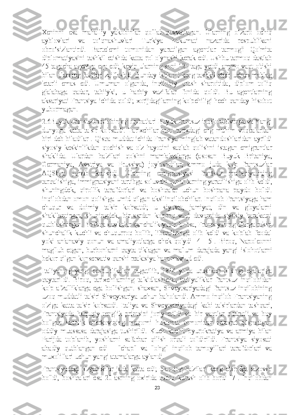 Xeninni   esa   mahalliy   yakobinlar   qo'llab-quvvatlagan.   Ularning   o‘zaro   ochiq
ayblovlari   va   to‘qnashuvlari   Turkiya   hukumati   nazarida   respublikani
obro‘sizlantirdi.   Bartelemi   tomonidan   yaratilgan   agentlar   tarmog'i   Qo'mita
diplomatiyasini tashkil etishda katta rol o'ynashi  kerak edi. Ushbu tarmoq dastlab
45 tagacha agentga ega edi; keyin ularning soni 120 taga yetdi, ammo vaqt o'tishi
bilan ularning faolligi zaiflashdi. Bunday ishlarni keng tashkil etish uchun mablag
'etarli   emas   edi.   Umuman   olganda,   inqilobiy   urush   sharoitida,   diplom   to'liq
g'alabaga   qadar,   tabiiyki,   u   harbiy   vazifalar   fonida   qoldi.   Bu   agentlarning
aksariyati Frantsiya ichida qoldi; xorijdagilarning ko'pchiligi hech qanday hisobot
yubormagan.
2.6Buyuk Fransuz inqilobining oqibatlari Buyuk frantsuz inqilobi Evropa va Yangi
dunyoga   katta   ta'sir   ko'rsatdi.   Tarixchilar   buni   tarixdagi   eng   muhim   voqealardan
biri deb biladilar . Qisqa muddat ichida Fransiya minglab vatandoshlaridan ayrildi
siyosiy   keskinlikdan   qochish   va   o'z   hayotini   saqlab   qolishni   istagan   emigrantlar
shaklida.   Ulardan   ba'zilari   qo'shni   mamlakatlarga   (asosan   Buyuk   Britaniya,
Germaniya,   Avstriya   va   Prussiya)   joylashdilar,   ammo   juda   ko'p   frantsuzlar
AQShga   jo'nab   ketishdi.   Ularning   emigratsiyasi   frantsuz   madaniyatining
tarqalishiga, immigratsiyani tartibga soluvchi qonunlarning yaratilishiga olib keldi,
shuningdek,   qirollik   tarafdorlari   va   boshqalar   uchun   boshpana   paydo   bo'ldi.
inqilobdan omon qolishga umid qilgan aksilinqilobchilar. Inqilob Frantsiyaga ham
chuqur   va   doimiy   ta'sir   ko'rsatdi;   u   siyosat,   jamiyat,   din   va   g'oyalarni
shakllantirgan,   shuningdek,   bir   asrdan   ko'proq   vaqt   davomida   siyosiy   harakatni
qutblashtirgan. Boshqa davlatlar qanchalik yaqin bo'lsa, Frantsiyaning ularga ta'siri
shunchalik   kuchli   va   chuqurroq   bo'lib,   liberalizmga   olib   keldi   va   ko'plab   feodal
yoki   an'anaviy   qonun   va   amaliyotlarga   chek   qo'ydi   [4]   [5].   Biroq,   Napoleonni
mag'lub   etgan,   burbonlarni   qayta   tiklagan   va   ma'lum   darajada   yangi   islohotlarni
bekor qilgan konservativ qarshi reaktsiya ham mavjud edi.
Italiyaning   yangi   respublikalari   tugatilib,   1814   yilda   urushdan   oldingi   egalariga
qaytarildi.   Biroq,   tarixchilarning   ta'kidlashicha,   italiyaliklar   frantsuz   inqilobidan
ko'p   afzalliklarga   ega   bo'lishgan.   shaxsan,   Shveytsariyadagi   frantsuz   inqilobining
uzoq muddatli  ta'siri  Shveytsariya uchun baholandi.  Ammo inqilob Frantsiyaning
o'ziga   katta   ta'sir   ko'rsatdi.   Italiya   va   Shveytsariyadagi   kabi   ta'sirlardan   tashqari,
Frantsiyada   huquqiy   tenglik   printsipi   joriy   etildi   va   bir   vaqtlar   qudratli   va   boy
bo'lgan   katolik   cherkovining   maqomi   hukumat   tomonidan   nazorat   qilinadigan
oddiy   muassasa   darajasiga   tushirildi.   Kuch   kuchli   byurokratiya   va   armiya   bilan
Parijda   to'planib,   yoshlarni   safarbar   qilish   orqali   to'ldirildi.   Frantsiya   siyosati
abadiy   qutblangan   edi   -   "chap"   va   "o'ng"   inqilob   tamoyillari   tarafdorlari   va
muxoliflari uchun yangi atamalarga aylandi.
Frantsiyadagi   o'zgarishlar   juda   katta   edi;   ularning   ba'zilari   keng   e'tirofga   sazovor
bo'ldi,   boshqalari   esa   20-asrning   oxirida   qattiq   kurash   olib   bordi   [7].   Inqilobdan
23 