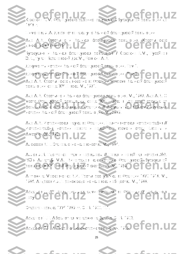 Кожокин Е.М. Французские рабочие:  от Великой буржуазной революции до
1848 г.
Пименова Л.А. Дворянство накануне Великой французской революции
Адо   А.В.   Крестьяне   и   Великая   французская   революция.   Крестьянское
движение в 1789-1794 гг.
Буржуазия   и   Великая   французская   революция   /   Кожокин   Е.М.,   Гусейнов
Э.Е., Туган-Барановский Дж.М., Ревякин А.В.
Документы истории Великой французской революции. Том 1.
Документы истории Великой французской революции. Том 2.
Адо A.B. Крестьянское движение во Франции во время Великой французской
революции конца XYIII века. М., 1971.
Адо A.B. Крестьяне и Великая французская революция. М., 1987. Адо A.B. О
месте   Французской   революции   конца   XYIII   века   в   процессе   перехода   от
феодализма   к   капитализму   во   Франции.   //   Актуальные   проблемы   изучения
истории Великой французской революции. М., 1989.
Адо A.B. Историческая наука во Франции. Позитивистская историография.//
Историография   истории   нового   и   новейшего   времени   стран   Европы   и
Америки. М.,1990.
Алексеев В.П. Становление человечества. М., 1984.
Аллев   Л.Б.   Где   тонко   -   там   и   порвалось.   //   Новая   и   новейшая   история.№3.
iSЭЬ   Алпато§   М.А.   Виноградов   как   историк   Французской   буржуазной
революции XYIII в.// Французский ежегодник. М., 1959.
Антюхина-Московченко В.И. Третья республика во Франции 1870-1918. М.,
1986. Андреев И.Л. Происхождение человека и общества. М., 1988.
Ардашев   П.Н.   Провинциальная   администрация   во   Франции   в   последнюю
пору
Старого порядка 1774-1789 гг. СПБ. 1900. Т.1.
Ардашев П.Н. Абсолютная монархия на Западе. СПБ. 1902.
Ардашев П.Н. А.Олар. Тэн как историк революции. 1909.
25 