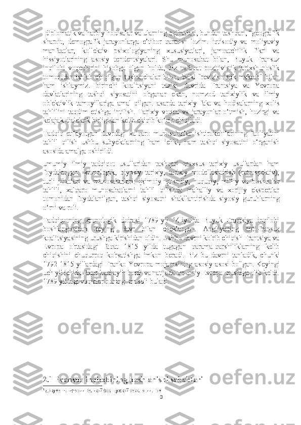  diplomatik va harbiy hodisalar va ularning oqibatlari, bundan tashqari, “geografik
sharoit,   demografik   jarayonlarga   e’tibor   qaratish   lozim.   iqtisodiy   va   moliyaviy
manfaatlar,   kollektiv   psixologiyaning   xususiyatlari,   jamoatchilik   fikri   va
hissiyotlarining   asosiy   tendentsiyalari.   Shu   munosabat   bilan,   Buyuk   Fransuz
inqilobi   voqealarini   hisobga   olgan   holda,   biz   nafaqat   pozitivistik   tarixshunoslik
tomonidan  ishlab   chiqilgan   tushunchalar   bilan,  balki   "revizionistik   maktab"   bilan
ham   ishlaymiz.   birinchi   koalitsiyani   tuzish   davrida   Frantsiya   va   Yevropa
davlatlarining   tashqi   siyosatini   o'rganar   ekan,   nomzod   tarixiylik   va   ilmiy
ob'ektivlik   tamoyillariga   amal   qilgan.   asarda   tarixiy   fakt   va   hodisalarning   xolis
tahlilini   taqdim   etishga   intilish.   Tarixiy   voqea   va   jarayonlar   o‘tmish,   hozirgi   va
kelajak dialektik birligidan kelib chiqib ko‘rib chiqiladi. 1
Tadqiq   etilayotgan   davrdagi   xalqaro   munosabatlar   ishtirokchilarining   faoliyatini
tahlil   qilish   ushbu   subyektlarning   ham   ichki,   ham   tashqi   siyosatini   o‘rganish
asosida amalga oshirildi.
umumiy   ilmiy   tadqiqot   usullaridan   tashqari   maxsus   tarixiy   usullardan   ham
foydalangan:   xronologik,   qiyosiy   tarixiy,   tarixiy   modellashtirish   (retrospektiv);
turli   jihatlari   va   munosabatlari:   ijtimoiy-iqtisodiy,   huquqiy,   milliy   va   boshqalar
tahlili,   xalqaro   munosabatlarni   tahlil   qilishda   mahalliy   va   xorijiy   ekspertlar
tomonidan   foydalanilgan,   tashqi   siyosatni   shakllantirishda   siyosiy   guruhlarning
o‘rni va roli. 
Tadqiqotning   xronologik   doirasi   1789-yil   14-iyulda   Buyuk   Frantsiya   inqilobi
boshlanganidan   keyingi   davr   bilan   cheklangan.   Angliyaning   anti-fransuz
koalitsiyasining urushga kirishidan oldin. Ushbu davrni ko'rib chiqish Frantsiya va
Evropa   o'rtasidagi   faqat   1815   yilda   tugagan   qarama-qarshiliklarning   kelib
chiqishini   chuqurroq   ko'rsatishga   imkon   beradi.   Biz   bu   davrni   tanladik,   chunki
1792-1815  yillardagi   Franko-Yevropa  mojarosining  asosiy   asosi  bo'lgan.  Keyingi
uch yil ichida faqat kuchayib bordi va natijada umumiy Evropa urushiga olib keldi.
1789 yildagi voqialar buning  musoli buladi.
2.1 Fransuz inqilobining boshlanishi sabablari 
1
  Документы истории Великой французской революции. Том 1
3 