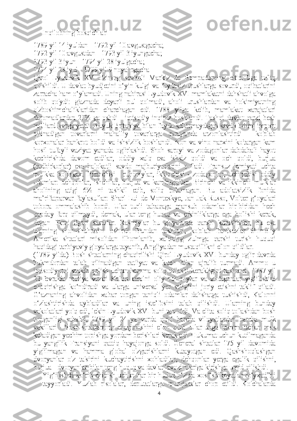 Inqilobning bosqichlari
1789 yil 14 iyuldan - 1792 yil 10 avgustgacha;
1792 yil 10 avgustdan - 1793 yil 3 iyungacha;
1793 yil 3 iyun - 1794 yil 28 iyulgacha;
1794 yil 28 iyul - 1799 yil 9 noyabrgacha 
Qirol   Lyudovik   XV   o'zining   sevimli   Markiz   de   Pompadurning   e'tiqodiga   to'liq
qo'shildi. U davlat byudjetini o‘yin-kulgi va foydasiz urushlarga sovurdi, oqibatlarini
zarracha ham o‘ylamadi. Uning nabirasi Lyudovik XVI mamlakatni dahshatli ahvolga
solib   qo'ydi:   g'aznada   deyarli   pul   qolmadi,   aholi   urushlardan   va   hokimiyatning
o'zboshimchaliklaridan   charchagan   edi.   1788   yilga   kelib,   mamlakat   xarajatlari
daromadlardan  20%  ga  oshdi   -  iqtisodiy  inqiroz  boshlandi.  Tashqi   davlat   qarzi   besh
milliard livrga yetdi. Buyuk Britaniya bilan foyda keltirmaydigan savdo bitimi import
qilinadigan   tovarlarni   mahalliy   tovarlarga   qaraganda   arzonlashtirdi   -   ko'plab
korxonalar   bankrot   bo'ldi   va   ishsizlik   boshlandi.   Non   va   vino  narxini   ko'targan   kam
hosil   tufayli   vaziyat   yanada   og'irlashdi.   Shoh   saroyi   va   zodagonlar   dabdabali   hayot
kechirishda   davom   etdilar,   oddiy   xalq   esa   ishsiz   qoldi   va   och   qoldi,   burjua
(tadbirkorlar)   esa   halokatli   savdo   majburiyatlarini   to ladi.   Fransuz   jamiyati   uchtaʻ
mulkka   bo'lingan.   Birinchisi   -   ruhoniylar,   ikkinchisi   -   zodagonlar,   uchinchisi   oddiy
odamlar:   dehqonlar,   ishchilar,   burjua   va   kambag'allar.   Birinchi   va   ikkinchi   mulklar
aholining   atigi   6%   ni   tashkil   etib,   soliq   to'lamagan.   Bu   adolatsizlik   fonida
ma’rifatparvar   faylasuflar:   Sharl   Lui   de   Monteskye,   Jan-Jak   Russo,   Volter   g‘oyalari
tobora   ommalashib   bordi.   Ular   turli   tabaqaga   mansub   odamlar   bir-biridan   hech
qanday   farq   qilmaydi,   demak,   ular   teng   huquq   va   erkinliklarga   ega   bo'lishi   kerak,
degan   fikrni   ilgari   surdilar.   Rasmiylar   bu   g'oyalarga   qarshi   kurashdilar,   bu   esa
ularning   shon-shuhratini   oshirdi.   Bundan   tashqari,   ko'plab   frantsuzlar   Shimoliy
Amerika   shtatlari   misolidan   ilhomlanib,   xalqning   zulmga   qarshi   turish   huquqi
haqidagi tarbiyaviy g'oyalarga tayanib, Angliyadan mustaqillikni e'lon qildilar.
(1789 yilda)  Bosh  shtatlarning chaqirilishi  Qirol  Lyudovik XVI  bunday og'ir  davrda
hukmdordan   talab   qilinadigan   qat'iyat   va   kuch   bilan   ajralib   turmadi.   Ammo   u
iqtisodiyotni saqlab qolish uchun hamma soliq to'lashi  kerakligini tushundi. 1787-yil
22-fevralda   moliya   vaziri   Kalon   qirolni   oliy   ruhoniylar   va   zodagonlar   yig‘ilishini
chaqirishga   ko‘ndiradi   va   ularga   universal   yer   solig‘ini   joriy   etishni   taklif   qiladi.
G‘aznaning   ahvolidan   xabar   topgan   taniqli   odamlar   dahshatga   tushishdi,   Kalonni
o‘zlashtirishda   aybladilar   va   uning   iste’fosini   talab   qilishdi.   Ularning   bunday
vakolatlari yo'q edi, lekin Lyudovik XVI buni tan oldi. Va elita soliq to'lashdan bosh
tortganligi   sababli,   1789   yil   24   yanvarda   qirol   barcha   viloyatlardan   barcha   mulk
vakillari   -   Bosh   shtatlarning   chaqirilishini   e'lon   qildi.   Ular   unga   hamma   uchun   mos
keladigan yechim topishga yordam berishlari kerak edi. Hukumat uchun kutilmaganda
bu   yangilik   Fransiyani   qattiq   hayajonga   soldi.   General   shtatlar   175   yil   davomida
yig'ilmagan   va   hamma   global   o'zgarishlarni   kutayotgan   edi.   Qashshoqlashgan
dvoryanlar   o'z   ta'sirini   kuchaytirishni   xohladilar,   dehqonlar   yerga   egalik   qilishni,
burjua - dvoryanlar bilan teng huquq va davlat lavozimlariga kirishga umid qilishdi.
Yig‘ilishda ko‘rib chiqish uchun har bir hudud o‘ziga xos “shikoyatlar ro‘yxati”ni
tayyorladi.   Yuzlab   risolalar,   deputatlarga   murojaatlar   chop   etildi.   Ko'chalarda
4 