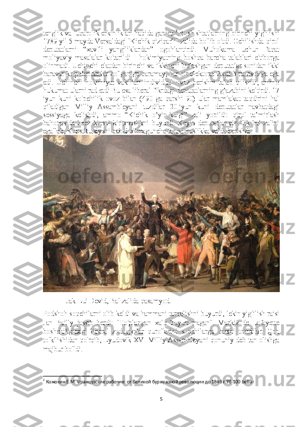 tenglik va fuqarolik erkinliklari haqida gapirdi 2
.Bosh shtatlarning birinchi yig'ilishi
1789 yil 5 mayda Versaldagi "Kichik qiziqarli" zalida bo'lib o'tdi. Ochilishda qirol
deputatlarni   “xavfli   yangiliklardan”   ogohlantirdi.   Muhokama   uchun   faqat
moliyaviy   masalalar   ko'tarildi   -   hokimiyatning   boshqa   barcha   talablari   e'tiborga
olinmadi. Uchinchi elatdan birinchi va ikkinchi birlashgan deputatlar sonidan ikki
baravar ko'p deputatlar bo'lganiga qaramay, har bir elektorat faqat bitta ovozga ega
edi.   Uchinchi   hokimiyat   vakillari   individual   ovoz   berishni   talab   qilishdi,   ammo
hukumat ularni rad etdi Bu esa liberal fikrdagi deputatlarning g‘azabini keltirdi. 17
iyun   kuni   ko'pchilik   ovoz   bilan   (490   ga   qarshi   90)   ular   mamlakat   taqdirini   hal
qiladigan   Milliy   Assambleyani   tuzdilar   20-iyun   kuni   deputatlar   navbatdagi
sessiyaga   kelishdi,   ammo   “Kichik   o‘yin-kulgi”   zali   yopildi:   qirol   ta’mirlash
bahonasida   hech   kimni   kiritmaslikni   buyurdi.   Keyin   deputatlar   qirollik   bal   zalini
egallab, Konstitutsiyani qabul qilmaguncha tarqalmaslikka va'da berishdi.
             Jak-Lui Devid, Bal zalida qasamyod.
Podshoh soqchilarni olib keldi va hammani tarqalishni buyurdi, lekin yig'ilish raisi
Jan   Bailly   javob   berdi:   "To'plangan   xalq   buyurilmagan".   Markiz   de   Lafayette
boshchiligidagi   liberal   zodagonlar   qurollarini   soqchilarga   qarshi   tortdilar.   Qon
to'kilishidan qo'rqib, Lyudovik XVI Milliy Assambleyani qonuniy deb tan olishga
majbur bo'ldi.
2
  Кожокин Е.М. Французские рабочие: от Великой буржуазной революции до 1848 г.98-100  betlar  
5 