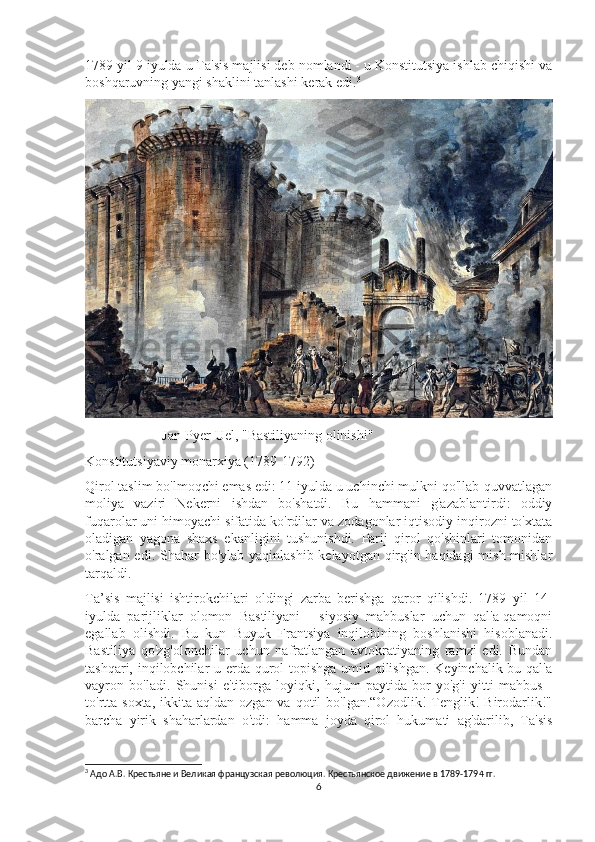 1789 yil 9 iyulda u Ta'sis majlisi deb nomlandi - u Konstitutsiya ishlab chiqishi va
boshqaruvning yangi shaklini tanlashi kerak edi. 3
                      Jan-Pyer Uel, "Bastiliyaning olinishi"
Konstitutsiyaviy monarxiya (1789-1792)
Qirol taslim bo'lmoqchi emas edi: 11 iyulda u uchinchi mulkni qo'llab-quvvatlagan
moliya   vaziri   Nekerni   ishdan   bo'shatdi.   Bu   hammani   g'azablantirdi:   oddiy
fuqarolar uni himoyachi sifatida ko'rdilar va zodagonlar iqtisodiy inqirozni to'xtata
oladigan   yagona   shaxs   ekanligini   tushunishdi.   Parij   qirol   qo'shinlari   tomonidan
o'ralgan edi. Shahar bo'ylab yaqinlashib kelayotgan qirg'in haqidagi  mish-mishlar
tarqaldi.
Ta’sis   majlisi   ishtirokchilari   oldingi   zarba   berishga   qaror   qilishdi.   1789   yil   14-
iyulda   parijliklar   olomon   Bastiliyani   -   siyosiy   mahbuslar   uchun   qal'a-qamoqni
egallab   olishdi.   Bu   kun   Buyuk   Frantsiya   inqilobining   boshlanishi   hisoblanadi.
Bastiliya   qo'zg'olonchilar   uchun   nafratlangan   avtokratiyaning   ramzi   edi.   Bundan
tashqari, inqilobchilar u erda qurol topishga umid qilishgan. Keyinchalik bu qal'a
vayron   bo'ladi.   Shunisi   e'tiborga   loyiqki,   hujum   paytida   bor-yo'g'i   yitti   mahbus   -
to'rtta  soxta,  ikkita  aqldan ozgan  va  qotil  bo'lgan.“Ozodlik!   Tenglik!  Birodarlik!"
barcha   yirik   shaharlardan   o'tdi:   hamma   joyda   qirol   hukumati   ag'darilib,   Ta'sis
3
 Адо А.В. Крестьяне и Великая французская революция. Крестьянское движение в 1789-1794 гг.
6 