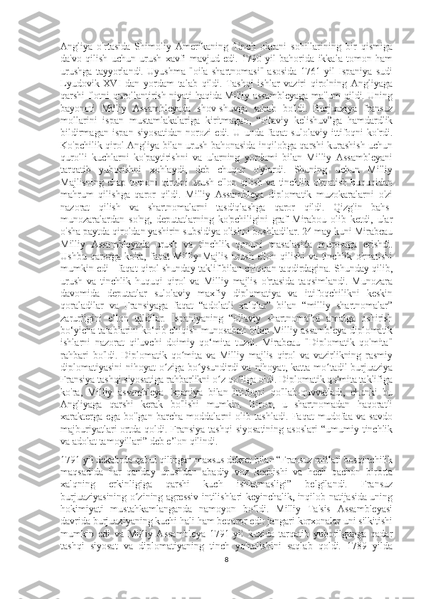 Angliya   o'rtasida   Shimoliy   Amerikaning   Tinch   okeani   sohillarining   bir   qismiga
da'vo   qilish   uchun   urush   xavfi   mavjud   edi.   1790   yil   bahorida   ikkala   tomon   ham
urushga   tayyorlandi.   Uyushma   "oila   shartnomasi"   asosida   1761   yil   Ispaniya   sudi
Lyudovik   XVI   dan   yordam   talab   qildi.   Tashqi   ishlar   vaziri   qirolning   Angliyaga
qarshi flotni qurollantirish niyati haqida Milliy assambleyaga ma'lum qildi. Uning
bayonoti   Milliy   Assambleyada   shov-shuvga   sabab   bo'ldi.   Burjuaziya   fransuz
mollarini   ispan   mustamlakalariga   kiritmagan,   “oilaviy   kelishuv”ga   hamdardlik
bildirmagan   ispan   siyosatidan   norozi   edi.   U   unda   faqat   sulolaviy   ittifoqni   ko'rdi.
Ko'pchilik qirol Angliya bilan urush bahonasida inqilobga qarshi kurashish uchun
qurolli   kuchlarni   ko'paytirishni   va   ularning   yordami   bilan   Milliy   Assambleyani
tarqatib   yuborishni   xohlaydi,   deb   chuqur   o'ylardi.   Shuning   uchun   Milliy
Majlisning   chap   tomoni   qirolni   urush   e'lon   qilish   va   tinchlik   o'rnatish   huquqidan
mahrum   qilishga   qaror   qildi.   Milliy   Assambleya   diplomatik   muzokaralarni   o'zi
nazorat   qilish   va   shartnomalarni   tasdiqlashga   qaror   qildi.   Qizg'in   bahs-
munozaralardan   so'ng,   deputatlarning   ko'pchiligini   graf   Mirabou   olib   ketdi,   ular
o'sha paytda qiroldan yashirin subsidiya olishni boshladilar. 24 may kuni Mirabeau
Milliy   Assambleyada   urush   va   tinchlik   qonuni   masalasida   murosaga   erishdi.
Ushbu   qarorga   ko'ra,   faqat   Milliy   Majlis   urush   e'lon   qilishi   va   tinchlik   o'rnatishi
mumkin edi - faqat qirol shunday taklif bilan chiqqan taqdirdagina. Shunday qilib,
urush   va   tinchlik   huquqi   qirol   va   Milliy   majlis   o'rtasida   taqsimlandi.   Munozara
davomida   deputatlar   sulolaviy   maxfiy   diplomatiya   va   ittifoqchilikni   keskin
qoraladilar   va   Fransiyaga   faqat   “adolatli   xalqlar”   bilan   “milliy   shartnomalar”
zarurligini   e’lon   qildilar.   Ispaniyaning   “oilaviy   shartnoma”ni   amalga   oshirish
bo‘yicha talablarini ko‘rib chiqish munosabati bilan Milliy assambleya diplomatik
ishlarni   nazorat   qiluvchi   doimiy   qo‘mita   tuzdi.   Mirabeau   "Diplomatik   qo'mita"
rahbari   bo'ldi.   Diplomatik   qo mita   va   Milliy   majlis   qirol   va   vazirlikning   rasmiyʻ
diplomatiyasini   nihoyat  o ziga bo ysundirdi  va  nihoyat,  katta mo tadil  burjuaziya	
ʻ ʻ ʻ
Fransiya tashqi siyosatiga rahbarlikni o z qo liga oldi. Diplomatik qo'mita taklifiga	
ʻ ʻ
ko'ra,   Milliy   assambleya   Ispaniya   bilan   ittifoqni   qo'llab-quvvatladi,   chunki   bu
Angliyaga   qarshi   kerak   bo'lishi   mumkin.   Biroq,   u   shartnomadan   haqoratli
xarakterga   ega   bo'lgan   barcha   moddalarni   olib   tashladi.   Faqat   mudofaa   va   savdo
majburiyatlari  ortda  qoldi.  Fransiya   tashqi   siyosatining  asoslari  “umumiy  tinchlik
va adolat tamoyillari” deb e’lon qilindi.
1791 yil dekabrda qabul qilingan maxsus dekret bilan “Fransuz millati bosqinchilik
maqsadida   har   qanday   urushdan   abadiy   voz   kechishi   va   hech   qachon   birorta
xalqning   erkinligiga   qarshi   kuch   ishlatmasligi”   belgilandi.   Fransuz
burjuaziyasining o zining agressiv intilishlari keyinchalik, inqilob natijasida uning	
ʻ
hokimiyati   mustahkamlanganda   namoyon   bo ldi.   Milliy   Ta'sis   Assambleyasi	
ʻ
davrida burjuaziyaning kuchi hali ham beqaror edi: jangari korxonalar uni silkitishi
mumkin   edi   va   Milliy   Assambleya   1791   yil   kuzida   tarqatib   yuborilgunga   qadar
tashqi   siyosat   va   diplomatiyaning   tinch   yo'nalishini   saqlab   qoldi.   1789   yilda
8 