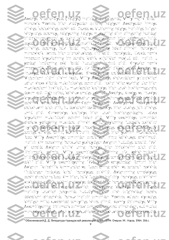 Avstriya   Niderlandiyada   (Belgiya)   inqilob   sodir   bo'lganda,   Milliy   majlis   feodal-
monarxik   Yevropa   bilan   ziddiyatdan   qo'rqib,   Belgiyani   Avstriyadan   himoya
qilishga  4
aralashishga qarshi edi. Gazeta va klublarning Belgiya inqilobiga bo'lgan
ishtiyoqiga   qaramay,   Belgiyaning   Belgiya   mustaqilligi   e'lon   qilinganligi   haqidagi
bildirishnomasi   qirol   va   tashqi   ishlar   vazirining   qarori   bilan   ochilmagan   holda
qaytarildi.   Milliy   Assambleya   norozilik   bildirmadi.   Milliy   assambleya   tinch
bo'lishiga   qaramay,   ba'zi   feodal   majburiyatlarning   bekor   qilinishi   Frantsiyani
monarxistik   Evropa   bilan   to'qnashuvlarga   olib   keldi.   Frantsiyada,   Elzasda   nemis
imperator   knyazlarining   bir   qancha   kichik   xo'jaliklari   mavjud   edi.   Inqilob   u
yerdagi   lordlarning   eski   feodal   huquqlarini   barbod   qildi.   Knyazlar   nemis
imperatorlik   Dietiga   shikoyat   qilib,   o'z   imtiyozlarini   tiklash   uchun   Avstriya   va
Prussiya,   shuningdek,   Rossiya   va   Shvetsiyaning   aralashuvini   talab   qildilar.
Mojarolarni   oldini   olishni   istab,   Milliy   Assambleya   shahzodalarni   yo'qotishlari
uchun   shaxs   sifatida   mukofotlashga   qaror   qildi.   Tashqi   ishlar   vazirligi   ular   bilan
muzokaralarni   boshladi,   bu   muzokaralar   koalitsiya   bilan   urush   boshlanmaguncha
davom etdi. Oxir-oqibat, kelishuv amalga oshmadi. Avstriya, Rossiya va Prussiya
knyazlarni   Frantsiya   bilan   urush   uchun   yana   bir   bahonaga   ega   bo'lish   umidida
qarshilik   ko'rsatishga   undadilar.   Ketrin   knyazlarni   Avstriya   va   Prussiyaning
aralashuvini   talab qilib,  bu davlatlarni  tezda  Frantsiya  bilan urushga  jalb  qilishga
umid   qildi.   Konventsiya   koalitsiya   bilan   urush   boshlangandagina   Lelzas
knyazlarini   mukofotlash   qarorini   bekor   qildi.   Milliy   assambleya   tomonidan
cherkov   yerlarining   musodara   qilinishi   va   ruhoniylarning   fuqarolik   tashkiloti
loyihasi   Fransiya   va   Rim   papasi   o rtasida   ziddiyatga   sabab   bo ldi.   Vaziyatniʻ ʻ
tartibga   solishga   urinib,   vazirlik   tiqilib   qoldi.   Rim   bilan   yashirin   muzokaralar,
faqat   Milliy   Assambleya   tomonidan   qoralangan.   Biroq   kelishuvga   erishilmadi.
Inqilob Rim papasining frantsuzlar yashaydigan Avignon hududiga tarqaldi. 1791
yil   aprelda   Avignon   aholisi   uning   Fransiya   bilan   birlashishini   talab   qildi.
Diplomatik   qo mita   Milliy   assambleyaga   aholining   o z   xohish-irodasini	
ʻ ʻ
bildirishiga asoslangan hududiy anneksiyaning yangi tamoyilini amalda qo llashni	
ʻ
taklif   qildi.   Milliy   assambleyaning   1791   yil   14   sentyabrdagi   farmoni   bilan
Avignon   "ko'pchilik   kommunalar   va   fuqarolarning   erkin   va   tantanali   ravishda
ifodalangan   irodasiga   ko'ra"   Frantsiyaga   qo'shildi.   Avignonning   anneksiyaga
qarshi choralar nafaqat Rim bilan, balki fuqarolar inqilobiy Fransiyaga qo'shilishni
xoxlashdan qo'rqib, qo'shni monarxiya davlatlari bilan ham munosabatlarni yanada
keskinlashtirdi.   Shu   vaqtdan   boshlab   Fransiyaning   koalitsiya   bilan   bo lgan	
ʻ
inqilobiy   urushlari   jarayonida   hududiy   qo shib   olish   to g risidagi   barcha	
ʻ ʻ ʻ
dekretlarni   chiqarishda   fransuz   inqilobi   tomonidan   Yevropa   xalqaro   siyosatiga
kiritilgan  millat   suvereniteti   tamoyiliga  ishora  qilindi.  Rasmiy  diplomatiya  Milliy
Assambleyaning Diplomatik qo mitasi tomonidan nazorat qilinar ekan, sud mutlaq	
ʻ
monarxiyani tiklash uchun xorijiy kuchlarning aralashuvini qo zg atish maqsadida	
ʻ ʻ
4
 Обломиевский Д. Д. Литература Французской революции. 1789—1794. Очерки. М.: Наука, 1964. 356 с.
9 