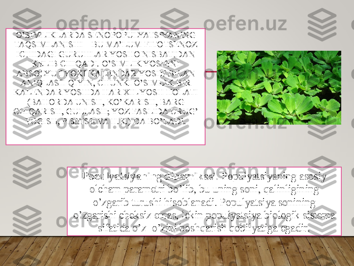 O’SIMLIKLARDA SENOPOPULYATSIYANING 
TAQSIMLANISHI – BU MA’LUM FITOTSENOZ 
ICHIDAGI GURUHLAR YOSHO NISBATIDAN 
KELIB CHIQADI. O’SIMLIK YOSHINI 
ABSOLYUT YOKI KALENDAR YOSHI BILAN 
ANIQLASH QIYIN, CHUNKI O’SIMLIK BIR 
KALENDAR YOSHDA HAR XIL YOSH HOLATI 
(BAHORDA UNISH, KO’KARISH, BARG 
CHIQARISH, GULLASH; YOZ FASLIDA URUG’ 
TUGISH, PISHISH VA H.K.) DA BO’LADI.
Populyatsiyaning dinamikasi.  Populyatsiyaning asosiy 
olcham parametri bo’lib, bu uning soni, qalinligining 
o’zgarib turushi hisoblanadi. Populyatsiya sonining 
o’zgarishi cheksiz emas, lekin populyatsiya biologik sistema 
sifatida o’z–o’zini boshqarish qobilyatiga egadir.  