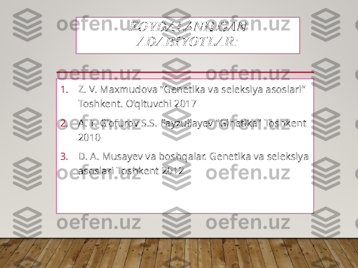 FOYDALANILGAN 
ADABIYOTLAR:
1. Z. V. Maxmudova “Genetika va seleksiya asoslari” 
Toshkent. O’qituvchi 2017
2. A. T. G’ofurov S.S. Fayzullayev “Ginetika” Toshkent 
2010
3. D. A. Musayev va boshqalar. Genetika va seleksiya 
asoslari Toshkent 2012  