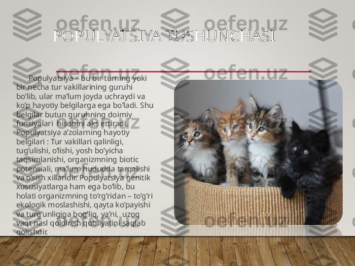 POPULYATSIYA TUSHUNCHASI
Populyatsiya – bu bir turning yoki 
bir necha tur vakillarining guruhi 
bo’lib, ular ma’lum joyda uchraydi va 
ko’p hayotiy belgilarga ega bo’ladi. Shu 
belgilar butun guruhning doimiy 
funsiyalari  hisobini aks ettiradi. 
Populyatsiya a’zolarning hayotiy 
belgilari : Tur vakillari qalinligi, 
tug’ulishi, o’lishi, yosh bo’yicha 
taqsimlanishi, organizmning biotic 
potensiali, ma’lum hududda tarqalishi 
va o’sish xillaridir. Populyatsiya genitik 
xususiyatlarga ham ega bo’lib, bu 
holati organizmning to’rg’ridan – to’g’ri 
ekologik moslashishi, qayta ko’payishi 
va turg’unligiga bog’liq, ya’ni,  uzoq 
vaqt nasl qoldirish qobilyatini saqlab 
qolishdir.  