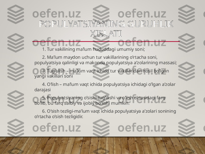 POPULYATSIYANING GURUHLIK 
XISLATI
1. Tur vakilining ma’lum hududdagi umumiy soni;
2. Ma’lum maydon uchun tur vakillarining o’rtacha soni, 
populyatsiya qalinligi va makonda populyatsiya a’zolarining massasi;
3. Tug’ulish – ma’lum vaqt ichida tur vakillaridan hosil bo’lgan 
yangi vakillari soni
4. O’lish – ma’lum vaqt ichida populyatsiya ichidagi o’lgan a’zolar 
darajasi
5. Populyatsiyaning o’sishi-tug’ilishi va o’lish o’rtasidagi farq 
bo’lib, bu farq salbiy va ijobiy bo’lishi mumkin.
6. O’sish tezligi-ma’lum vaqt ichida populyatsiya a’zolari sonining 
o’rtacha o’sish tezligidir.  