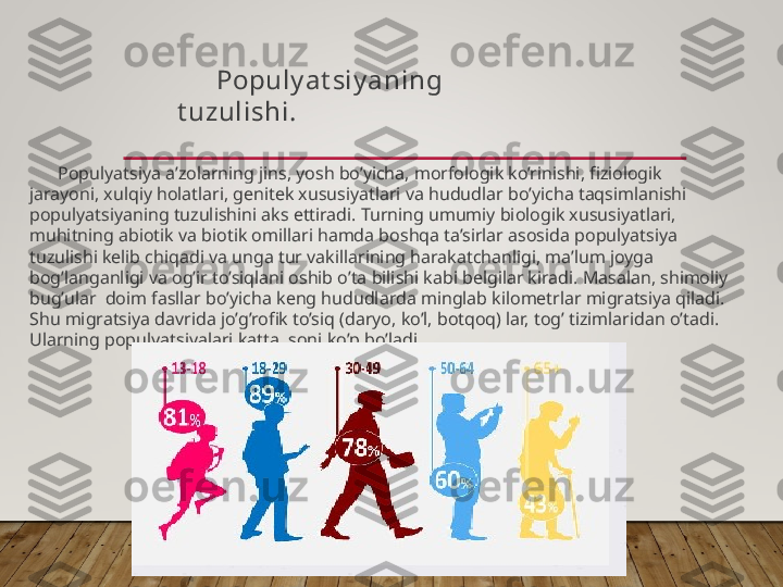 Populyatsiya a’zolarning jins, yosh bo’yicha, morfologik ko’rinishi, fiziologik 
jarayoni, xulqiy holatlari, genitek xususiyatlari va hududlar bo’yicha taqsimlanishi 
populyatsiyaning tuzulishini aks ettiradi. Turning umumiy biologik xususiyatlari, 
muhitning abiotik va biotik omillari hamda boshqa ta’sirlar asosida populyatsiya 
tuzulishi kelib chiqadi va unga tur vakillarining harakatchanligi, ma’lum joyga 
bog’langanligi va og’ir to’siqlani oshib o’ta bilishi kabi belgilar kiradi. Masalan, shimoliy 
bug’ular  doim fasllar bo’yicha keng hududlarda minglab kilometrlar migratsiya qiladi. 
Shu migratsiya davrida jo’g’rofik to’siq (daryo, ko’l, botqoq) lar, tog’ tizimlaridan o’tadi. 
Ularning populyatsiyalari katta, soni ko’p bo’ladi. Populy at siy aning 
t uzulishi.   