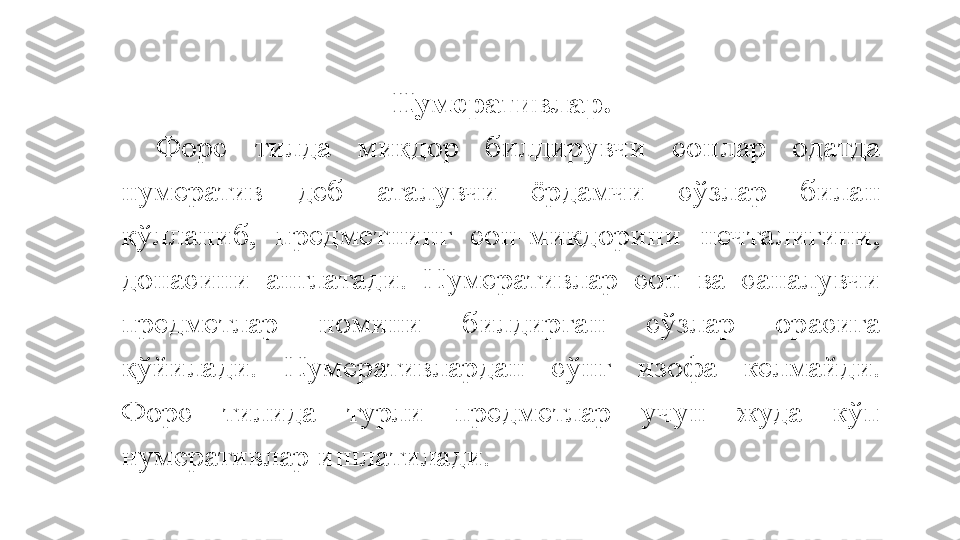 Нумеративлар .
Форс  тилда  миқдор  билдирувчи  сонлар  одатда 
нумератив  деб  аталувчи  ёрдамчи  сўзлар  билан 
қўлланиб,  предметнинг  сон-миқдорини  нечталигини, 
донасини  англатади.  Нумеративлар  сон  ва  саналувчи 
предметлар  номини  билдирган  сўзлар  орасига 
қўйилади.  Нумеративлардан  сўнг  изофа  келмайди. 
Форс  тилида  турли  предметлар  учун  жуда  кўп 
нумеративлар ишлатилади.  