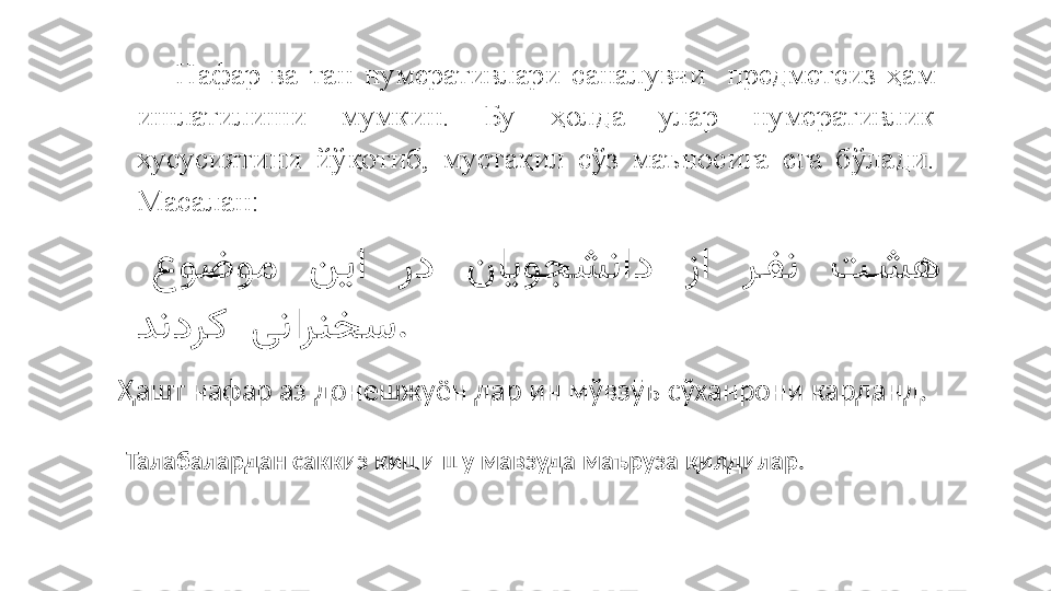 Нафар  ва  тан  нумеративлари  саналувчи    предме тсиз   ҳам 
ишлатилиши  мумкин.  Бу  ҳолда  улар  нумеративлик 
хусусиятини  йўқотиб,  мустақил  сўз  маъносига  ега  бўлади. 
Масалан:
                           عوضوم نیا رد نایوجشناد زا ر	.فن ت	.شه
  	
دندرک ینارنخس .
Ҳашт нафар аз донешжуён дар ин мўвзӯъ сўханрони карданд.
Талабалардан саккиз киши шу мавзуда маъруза қилдилар . 