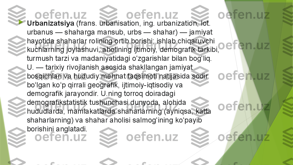 
Urbanizatsiya  (frans. urbanisation,	 ing.	 urbanization,	 lot.	 
urbanus	
 —	 shaharga	 mansub,	 urbs	 —	 shahar)	 —	 jamiyat	 
hayotida	
 shaharlar	 rolining	 ortib	 borishi;	 ishlab	 chiqaruvchi	 
kuchlarning	
 joylashuvi,	 aholining	 ijtimoiy,	 demografik	 tarkibi,	 
turmush	
 tarzi	 va	 madaniyatidagi	 o zgarishlar	 bilan	 bog liq.	 	ʻ ʻ
U.	
 —	 tarixiy	 rivojlanish	 asosida	 shakllangan	 jamiyat	 
bosqichlari	
 va	 hududiy	 mehnat	 taqsimoti	 natijasida	 sodir	 
bo lgan	
 ko p	 qirrali	 geografik,	 ijtimoiy-iqtisodiy	 va	 	ʻ ʻ
demografik	
 jarayondir.	 U.ning	 torroq	 doiradagi	 
demografikstatistik	
 tushunchasi	 dunyoda,	 alohida	 
hududlarda,	
 mamlakatlarda	 shaharlarning	 (ayniqsa,	 katta	 
shaharlarning)	
 va	 shahar	 aholisi	 salmog ining	 ko payib	 	ʻ ʻ
borishini	
 anglatadi.                 