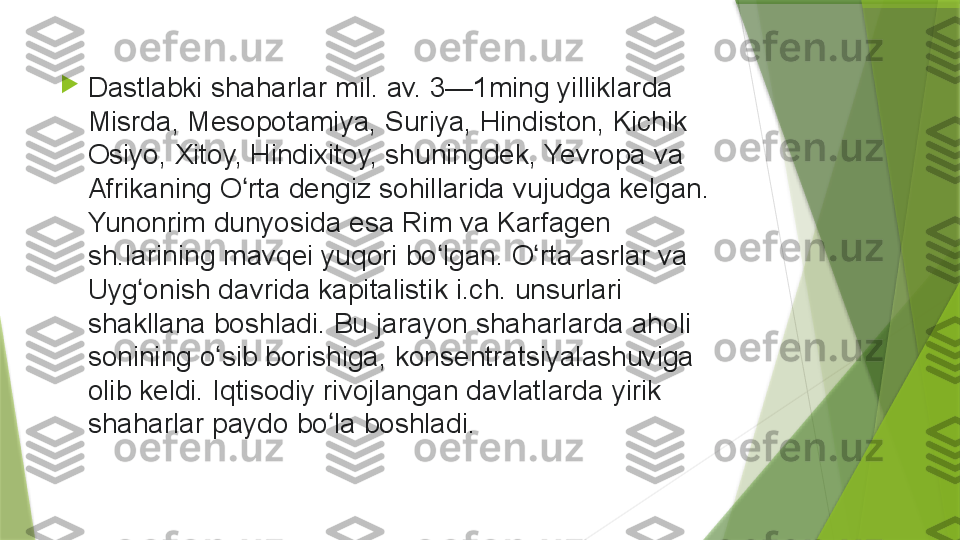 
Dastlabki shaharlar	 mil.	 av.	 3—1ming	 yilliklarda	 
Misrda,	
 Mesopotamiya,	 Suriya,	 Hindiston,	 Kichik	 
Osiyo,	
 Xitoy,	 Hindixitoy,	 shuningdek,	 Yevropa	 va	 
Afrikaning	
 O rta	 dengiz	 sohillarida	 vujudga	 kelgan.	 	ʻ
Yunonrim	
 dunyosida	 esa	 Rim	 va	 Karfagen	 
sh.larining	
 mavqei	 yuqori	 bo lgan.	 O rta	 asrlar	 va	 	ʻ ʻ
Uyg onish	
 davrida	 kapitalistik	 i.ch.	 unsurlari	 	ʻ
shakllana	
 boshladi.	 Bu	 jarayon	 shaharlarda	 aholi	 
sonining	
 o sib	 borishiga,	 konsentratsiyalashuviga	 	ʻ
olib	
 keldi.	 Iqtisodiy	 rivojlangan	 davlatlarda	 yirik	 
shaharlar	
 paydo	 bo la	 boshladi	ʻ .                 